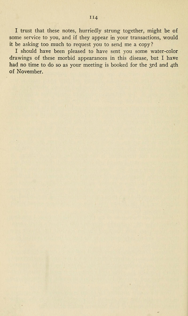 I trust that these notes, hurriedly strung together, might be of some service to you, and if they appear in your transactions, would it be asking too much to request you to send me a copy? I should have been pleased to have sent you some water-color drawings of these morbid appearances in this disease, but I have had no time to do so as your meeting is booked for the 3rd and 4th of November.