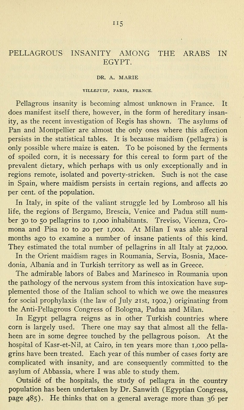 PELLAGROUS INSANITY AMONG THE ARABS IN EGYPT. DR. A. MARIE VILLEJUIFj PAEIS, FEANCE. Pellagrous insanity is becoming almost unknown in France. It does manifest itself there, however, in the form of hereditary insan- ity, as the recent investigation of Regis has shown. The asylums of Pan and Montpellier are almost the only ones where this affection persists in the statistical tables. It is because maidism (pellagra) is only possible where maize is eaten. To be poisoned by the ferments of spoiled corn, it is necessary for this cereal to form part of the prevalent dietary, which perhaps with us only exceptionally and in regions remote, isolated and poverty-stricken. Such is not the case in Spain, where maidism persists in certain regions, and affects 20 per cent, of the population. In Italy, in spite of the valiant struggle led by Lombroso all his life, the regions of Bergamo, Brescia, Venice and Padua still num- ber 30 to 50 pellagrins to 1,000 inhabitants. Treviso, Vicenza, Cro- mona and Pisa 10 to 20 per 1,000. At Milan I was able several months ago to examine a number of insane patients of this kind. They estimated the total number of pellagrins in all Italy at 72,000. In the Orient maidism rages in Roumania, Servia, Bosnia, Mace- donia, Albania and in Turkish territory as well as in Greece. The admirable labors of Babes and Marinesco in Roumania upon the pathology of the nervous system from this intoxication have sup- plemented those of the Italian school to which we owe the measures for social prophylaxis (the law of July 21st, 1902,) originating from the Anti-Pellagrous Congress of Bologna, Padua and Milan. In Egypt pellagra reigns as in other Turkish countries where corn is largely used. There one may say that almost all the fella- heen are in some degree touched by the pellagrous poison. At the hospital of Kasr-et-Nil, at Cairo, in ten years more than 1,000 pella- grins have been treated. Each year of this number of cases forty are complicated with insanity, and are consequently committed to the asylum of Abbassia, where I was able to study them. Outside of the hospitals, the study of pellagra in the country population has been undertaken by Dr. Sanwith (Egyptian Congress, page 485). He thinks that on a general average more than 36 per