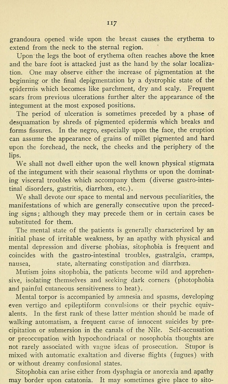 grandoura opened wide upon the breast causes the erythema to extend from the neck to the sternal region. Upon the legs the boot of erythema often reaches above the knee and the bare foot is attacked just as the hand by the solar localiza- tion. One may observe either the increase of pigmentation at the beginning or the final depigmentation by a dystrophic state of the epidermis which becomes like parchment, dry and scaly. Frequent scars from previous ulcerations further alter the appearance of the integument at the most exposed positions. The period of ulceration is sometimes preceded by a phase of desquamation by shreds of pigmented epidermis which breaks and forms fissures. In the negro, especially upon the face, the eruption can assume the appearance of grains of millet pigmented and hard upon the forehead, the neck, the cheeks and the periphery of the lips. We shall not dwell either upon the well known physical stigmata of the integument with their seasonal rhythms or upon the dominat- ing visceral troubles which accompany them (diverse gastro-intes- tinal disorders, gastritis, diarrhoea, etc.). We shall devote our space to mental and nervous peculiarities, the manifestations of which are generally consecutive upon the preced- ing signs; although they may precede them or in certain cases be substituted for them. The mental state of the patients is generally characterized by an initial phase of irritable weakness, by an apathy with physical and mental depression and diverse phobias, sitophobia is frequent and coincides with the gastro-intestinal troubles, gastralgia, cramps, nausea, state, alternating constipation and diarrhoea. Mutism joins sitophobia, the patients become wild and apprehen- sive, isolating themselves and seeking dark corners (photophobia and painful cutaneous sensitiveness to heat). Mental torpor is accompanied by amnesia and spasms, developing even vertigo and epileptiform convulsions or their psychic equiv- alents. In the first rank of these latter mention should be made of walking automatism, a frequent cause of innocent suicides by pre- cipitation or submersion in the canals of the Nile. Self-accusation or preoccupation with hypochondriacal or nosophobia thoughts are not rarely associated with vague ideas of prosecution. Stupor is mixed with automatic exaltation and diverse flights (fugues) with or without dreamy confusional states. Sitophobia can arise either from dysphagia or anorexia and apathy may border upon catatonia. It may sometimes give place to sito-