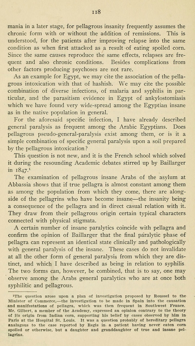 mania in a later stage, for pellagrous insanity frequently assumes the chronic form with or without the addition of remissions. This is understood, for the patients after improving relapse into the same condition as when first attacked as a result of eating spoiled corn. Since the same causes reproduce the same effects, relapses are fre- quent and also chronic conditions. Besides complications from other factors producing psychoses are not rare. As an example for Eg}'pt, we may cite the association of the pella- grous intoxication with that of hashish. We may cite the possible combination of diverse infections, of malaria and syphilis in par- ticular, and the parasitism evidence in Egypt of ankylostomiasis which we have found very wide-spread among the Egyptian insane as in the native population in general. For the aforesaid specific infection, I have already described general paralysis as frequent among the Arabic Egyptians. Does pellagrous pseudo-general-paralysis exist among them, or is it a simple combination of specific general paralysis upon a soil prepared by the pellagrous intoxication ? This question is not new, and it is the French school which solved it during the resounding Academic debates stirred up by Baillarger in 1847.^ The examination of pellagrous insane Arabs of the asylum at Abbassia shows that if true pellagra is almost constant among them as among the population from which they come, there are along- side of the pellagrins who have become insane—the insanity being a consequence of the pellagra and in direct casual relation with it. They draw from their pellagrous origin certain typical characters connected with physical stigmata. A certain number of insane paralytics coincide with pellagra and confirm the opinion of Baillarger that the final paralytic phase of pellagra can represent an identical state clinically and pathologically with general paralysis of the insane. These cases do not invalidate at all the other form of general paralysis from which they are dis- tinct, and which I have described as being in relation to syphilis. The two forms can, however, be combined, that is to say, one may observe among the Arabs general paralytics who are at once both syphilitic and pellagrous. ^The question arose upon a plan of investigation proposed by Roussel to the Minister of Commerce,—the investigation to be made in Spain into the causation and manifestations of pellagra, which was then frequent in Southwest France. Mr. Gilbert, a member of the Academy, expressed an opinion contrary to the theory of its origin from Indian corn, supporting his belief by cases observed by him in Paris at the Hospital St. Louis. It was a question probably of hereditary pellagra analagous to the case reported by Regis in a patient having never eaten corn spoiled or otherwise, but a daughter and granddaughter of true and insane pel- lagrins.