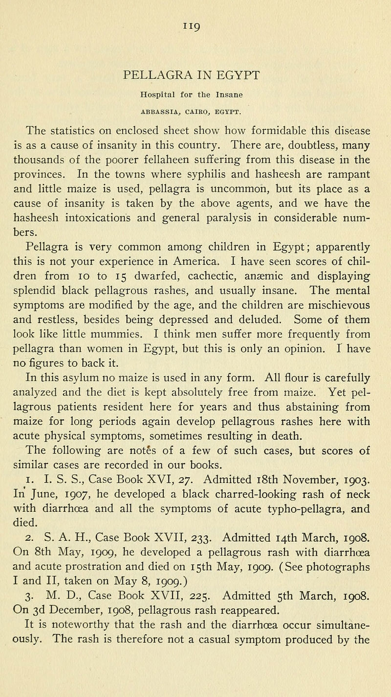 PELLAGRA IN EGYPT Hospital for the Insane ABBASSIAj CAIEOj EGYPT. The statistics on enclosed sheet show how formidable this disease is as a cause of insanity in this country. There are, doubtless, many thousands of the poorer fellaheen suffering from this disease in the provinces. In the towns where syphilis and hasheesh are rampant and little maize is used, pellagra is uncommon, but its place as a cause of insanity is taken by the above agents, and we have the hasheesh intoxications and general paralysis in considerable num- bers. Pellagra is very common among children in Egypt; apparently this is not your experience in America. I have seen scores of chil- dren from lo to 15 dwarfed, cachectic, anaemic and displaying splendid black pellagrous rashes, and usually insane. The mental symptoms are modified by the age, and the children are mischievous and restless, besides being depressed and deluded. Some of them look like little mummies. I think men suffer more frequently from pellagra than women in Egypt, but this is only an opinion. 1 have no figures to back it. In this asylum no maize is used in any form. All flour is carefully analyzed and the diet is kept absolutely free from maize. Yet pel- lagrous patients resident here for years and thus abstaining from maize for long periods again develop pellagrous rashes here with acute physical symptoms, sometimes resulting in death. The following are notes of a few of such cases, but scores of similar cases are recorded in our books. 1. I. S. S., Case Book XVI, 27. Admitted i8th November, 1903. In June, 1907, he developed a black charred-looking rash of neck with diarrhoea and all the symptoms of acute typho-pellagra, and died. 2. S. A. H., Case Book XVII, 233. Admitted 14th March, 1908. On 8th May, 1909, he developed a pellagrous rash with diarrhoea and acute prostration and died on 15th May, 1909. (See photographs I and II, taken on May 8, 1909.) 3. M. D., Case Book XVII, 225. Admitted 5th March, 1908. On 3d December, 1908, pellagrous rash reappeared. It is noteworthy that the rash and the diarrhoea occur simultane- ously. The rash is therefore not a casual symptom produced by the