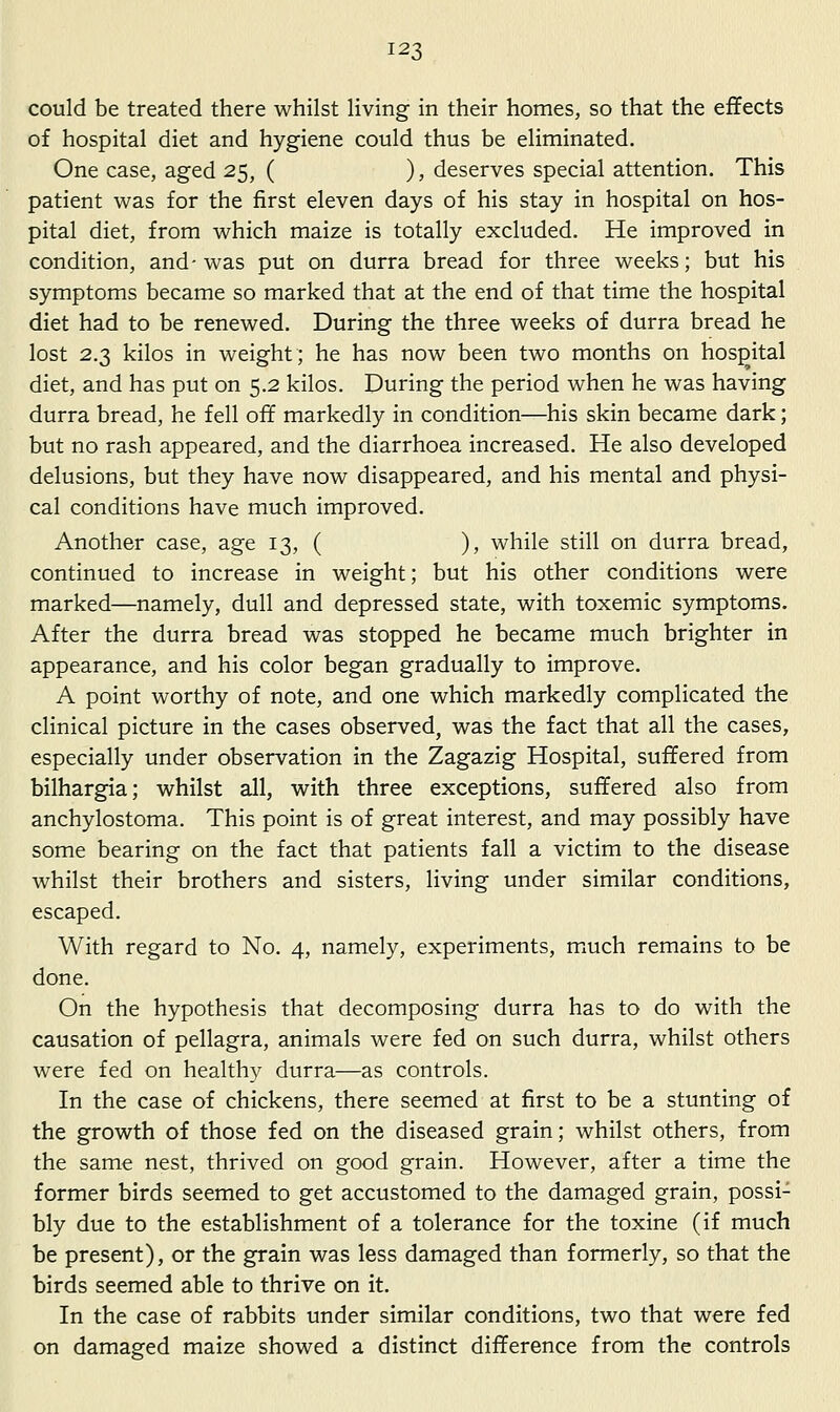 could be treated there whilst living in their homes, so that the effects of hospital diet and hygiene could thus be eliminated. One case, aged 25, ( ), deserves special attention. This patient was for the first eleven days of his stay in hospital on hos- pital diet, from which maize is totally excluded. He improved in condition, and-was put on durra bread for three weeks; but his symptoms became so marked that at the end of that time the hospital diet had to be renewed. During the three weeks of durra bread he lost 2.3 kilos in weight; he has now been two months on hospital diet, and has put on 5.2 kilos. During the period when he was having durra bread, he fell off markedly in condition—his skin became dark; but no rash appeared, and the diarrhoea increased. He also developed delusions, but they have now disappeared, and his mental and physi- cal conditions have much improved. Another case, age 13, ( ), while still on durra bread, continued to increase in weight; but his other conditions were marked—namely, dull and depressed state, with toxemic symptoms. After the durra bread was stopped he became much brighter in appearance, and his color began gradually to improve. A point worthy of note, and one which markedly complicated the clinical picture in the cases observed, was the fact that all the cases, especially under observation in the Zagazig Hospital, suffered from bilhargia; whilst all, with three exceptions, suffered also from anchylostoma. This point is of great interest, and may possibly have some bearing on the fact that patients fall a victim to the disease whilst their brothers and sisters, living under similar conditions, escaped. With regard to No. 4, namely, experiments, miuch remains to be done. On the hypothesis that decomposing durra has to do with the causation of pellagra, animals were fed on such durra, whilst others were fed on healthy durra—as controls. In the case of chickens, there seemed at first to be a stunting of the growth of those fed on the diseased grain; whilst others, from the same nest, thrived on good grain. However, after a time the former birds seemed to get accustomed to the damaged grain, possi- bly due to the establishment of a tolerance for the toxine (if much be present), or the grain was less damaged than formerly, so that the birds seemed able to thrive on it. In the case of rabbits under similar conditions, two that were fed on damasred maize showed a distinct difference from the controls