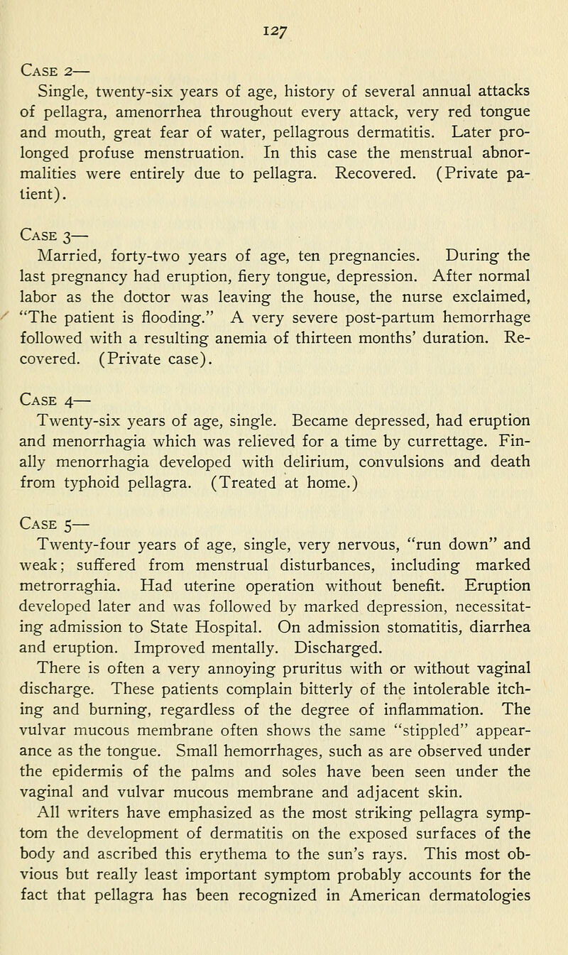 Case 2— Single, twenty-six years of age, history of several annual attacks of pellagra, amenorrhea throughout every attack, very red tongue and mouth, great fear of water, pellagrous dermatitis. Later pro- longed profuse menstruation. In this case the menstrual abnor- malities were entirely due to pellagra. Recovered, (Private pa- tient). Case 3— Married, forty-two years of age, ten pregnancies. During the last pregnancy had eruption, fiery tongue, depression. After normal labor as the doctor was leaving the house, the nurse exclaimed, The patient is flooding. A very severe post-partum hemorrhage followed with a resulting anemia of thirteen months' duration. Re- covered. (Private case). Case 4— Twenty-six years of age, single. Became depressed, had eruption and menorrhagia which was relieved for a time by currettage. Fin- ally menorrhagia developed with delirium, convulsions and death from typhoid pellagra. (Treated at home.) Case 5— Twenty-four years of age, single, very nervous, run down and weak; suffered from menstrual disturbances, including marked metrorraghia. Had uterine operation without benefit. Eruption developed later and was followed by marked depression, necessitat- ing admission to State Hospital. On admission stomatitis, diarrhea and eruption. Improved mentally. Discharged. There is often a very annoying pruritus with or without vaginal discharge. These patients complain bitterly of the intolerable itch- ing and burning, regardless of the degree of inflammation. The vulvar mucous membrane often shows the same stippled appear- ance as the tongue. Small hemorrhages, such as are observed under the epidermis of the palms and soles have been seen under the vaginal and vulvar mucous membrane and adjacent skin. All writers have emphasized as the most striking pellagra symp- tom the development of dermatitis on the exposed surfaces of the body and ascribed this erythema to the sun's rays. This most ob- vious but really least important symptom probably accounts for the fact that pellagra has been recognized in American dermatologies