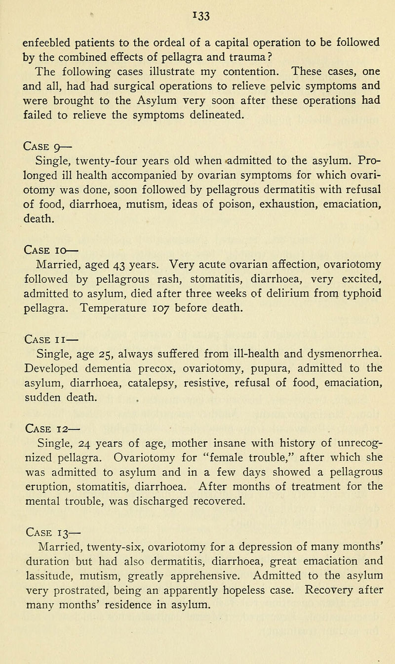 enfeebled patients to the ordeal of a capital operation to be followed by the combined effects of pellagra and trauma ? The following cases illustrate my contention. These cases, one and all, had had surgical operations to relieve pelvic symptoms and were brought to the Asylum very soon after these operations had failed to relieve the symptoms delineated. Case 9— Single, twenty-four years old when •admitted to the asylum. Pro- longed ill health accompanied by ovarian symptoms for which ovari- otomy was done, soon followed by pellagrous dermatitis with refusal of food, diarrhoea, mutism, ideas of poison, exhaustion, emaciation, death. Case Married, aged 43 years. Very acute ovarian affection, ovariotomy followed by pellagrous rash, stomatitis, diarrhoea, very excited, admitted to asylum, died after three weeks of delirium from typhoid pellagra. Temperature 107 before death. Case ii— Single, age 25, always suffered from ill-health and dysmenorrhea. Developed dementia precox, ovariotomy, pupura, admitted to the asylum, diarrhoea, catalepsy, resistive, refusal of food, emaciation, sudden death. Case 12— Single, 24 years of age, mother insane with history of unrecog- nized pellagra. Ovariotomy for female trouble, after which she was admitted to asylum and in a few days showed a pellagrous eruption, stomatitis, diarrhoea. After months of treatment for the mental trouble, was discharged recovered. Case 13— Married, twenty-six, ovariotomy for a depression of many months' duration but had also dermatitis, diarrhoea, great emaciation and lassitude, mutism, greatly apprehensive. Admitted to the asylum very prostrated, being an apparently hopeless case. Recovery after many months' residence in asylum.