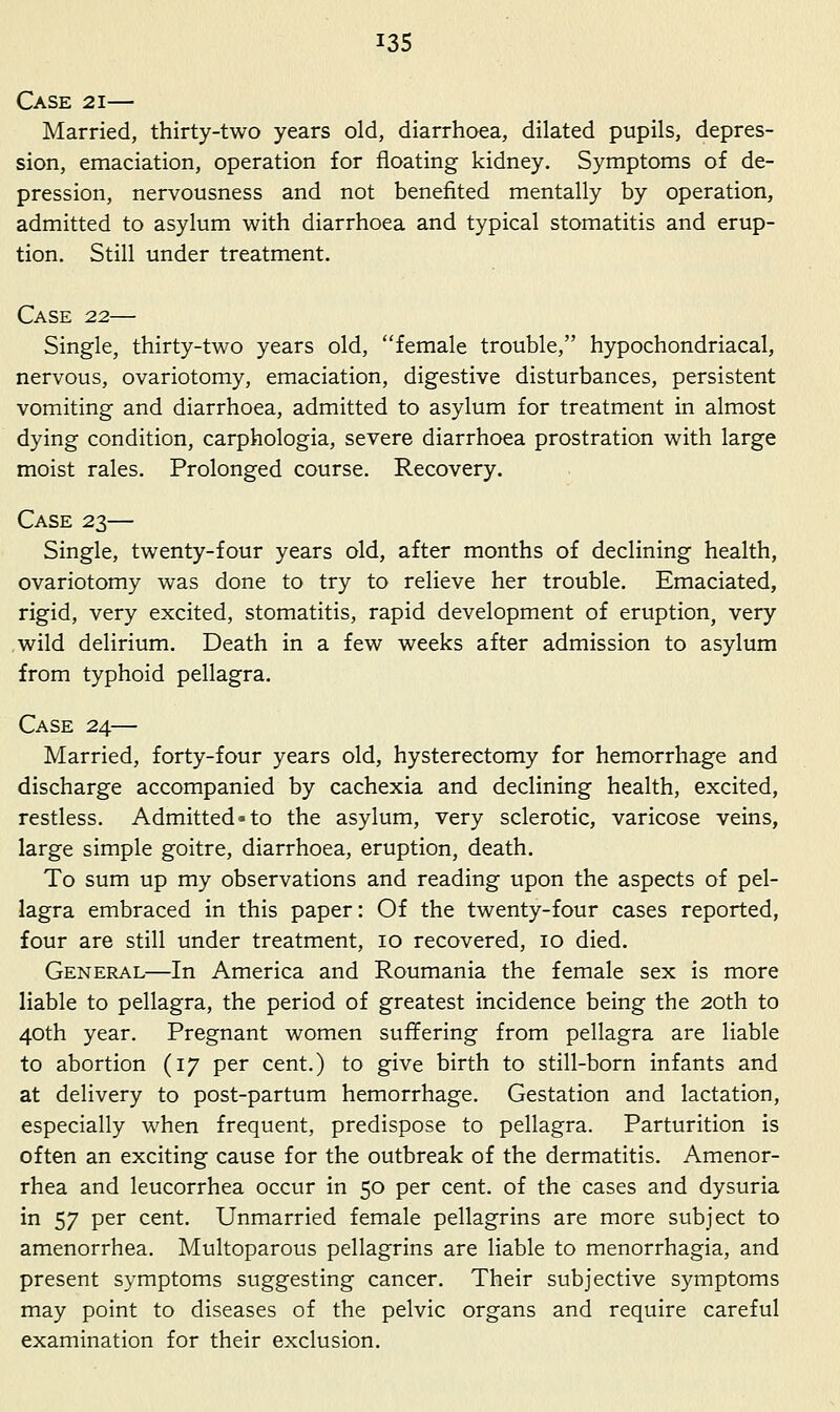 Case 21— Married, thirty-two years old, diarrhoea, dilated pupils, depres- sion, emaciation, operation for floating kidney. Symptoms of de- pression, nervousness and not benefited mentally by operation, admitted to asylum with diarrhoea and typical stomatitis and erup- tion. Still under treatment. Case 22— Single, thirty-two years old, female trouble, hypochondriacal, nervous, ovariotomy, emaciation, digestive disturbances, persistent vomiting and diarrhoea, admitted to asylum for treatment in almost dying condition, carphologia, severe diarrhoea prostration with large moist rales. Prolonged course. Recovery. Case 23— Single, twenty-four years old, after months of declining health, ovariotomy was done to try to relieve her trouble. Emaciated, rigid, very excited, stomatitis, rapid development of eruption, very wild delirium. Death in a few weeks after admission to asylum from typhoid pellagra. Case 24— Married, forty-four years old, hysterectomy for hemorrhage and discharge accompanied by cachexia and declining health, excited, restless. Admitted-to the asylum, very sclerotic, varicose veins, large simple goitre, diarrhoea, eruption, death. To sum up my observations and reading upon the aspects of pel- lagra embraced in this paper: Of the twenty-four cases reported, four are still under treatment, 10 recovered, 10 died. General—In America and Roumania the female sex is more liable to pellagra, the period of greatest incidence being the 20th to 40th year. Pregnant women suffering from pellagra are liable to abortion (17 per cent.) to give birth to still-born infants and at delivery to post-partum hemorrhage. Gestation and lactation, especially when frequent, predispose to pellagra. Parturition is often an exciting cause for the outbreak of the dermatitis. Amenor- rhea and leucorrhea occur in 50 per cent, of the cases and dysuria in 57 per cent. Unmarried female pellagrins are more subject to amenorrhea. Multoparous pellagrins are liable to menorrhagia, and present symptoms suggesting cancer. Their subjective symptoms may point to diseases of the pelvic organs and require careful examination for their exclusion.