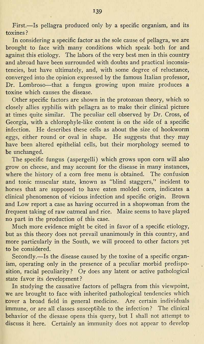 First.—Is pellagra produced only by a specific organism, and its toxines ? In considering a specific factor as the sole cause of pellagra, we are brought to face with many conditions which speak both for and against this etiology. The labors of the very best men in this country and abroad have been surrounded with doubts and practical inconsis- tencies, but have ultimately, and, with some degree of reluctance, converged into the opinion expressed by the famous Italian professor. Dr. Lombroso—that a fungus growing upon maize produces a toxine which causes the disease. Other specific factors are shown in the protozoan theory, which so closely allies syphilis with pellagra as to make their clinical picture at times quite similar. The peculiar cell observed by Dr. Cross, of Georgia, with a chlorophyle-like content is on the side of a specific infection. He describes these cells as about the size of hookworm eggs, either round or oval in shape. He suggests that they may have been altered epithelial cells, but their morphology seemed to be unchanged. The specific fungus (aspergelli) which grows upon corn will also grow on cheese, and may account for the disease in many instances, where the history of a corn free menu is obtained. The confusion and tonic muscular state, known as blind staggers, incident to horses that are supposed to have eaten molded corn, indicates a clinical phenomenon of vicious infection and specific origin. Brown and Low report a case as having occurred in a shopwoman from the frequent taking of raw oatmeal and rice. Maize seems to have played no part in the production of this case. Much more evidence might be cited in favor of a specific etiology, but as this theory does not prevail unanimously in this country, and more particularly in the South, we will proceed to other factors yet to be considered. Secondly.—Is the disease caused by the toxine of a specific organ- ism, operating only in the presence of a peculiar morbid predispo- sition, racial peculiarity? Or does any latent or active pathological state favor its development? In studying the causative factors of pellagra from this viewpoint, we are brought to face with inherited pathological tendencies which cover a broad field in general medicine. Are certain individuals immune, or are all classes susceptible to the infection? The clinical behavior of the diesase opens this query, but I shall not attempt to discuss it here. Certainly an immunity does not appear to develop