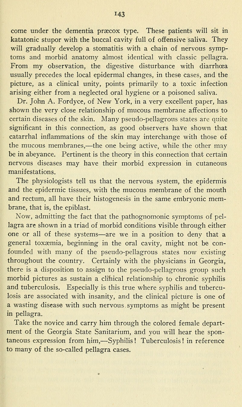 come under the dementia prsecox type. These patients will sit in katatonic stupor with the buccal cavity full of offensive saliva. They will gradually develop a stomatitis with a chain of nervous symp- toms and morbid anatomy almost identical with classic pellagra. From my observation, the digestive disturbance with diarrhoea usually precedes the local epidermal changes, in these cases, and the picture, as a clinical unity, points primarily to a toxic infection arising either from a neglected oral hygiene or a poisoned saliva. Dr. John A. Fordyce, of New York, in a very excellent paper, has shown the very close relationship of mucous membrane affections to certain diseases of the skin. Many pseudo-pellagrous states are quite significant in this connection, as good observers have shown that catarrhal inflammations of the skin may interchange with those of the mucous membranes,—the one being active, while the other may be in abeyance. Pertinent is the theory in this connection that certain nervous diseases may have their morbid expression in cutaneous manifestations. The physiologists tell us that the nervous system, the epidermis and the epidermic tissues, with the mucous membrane of the mouth and rectum, all have their histogenesis in the same embryonic mem- brane, that is, the epiblast. Now, admitting the fact that the pathognom.onic symptoms of pel- lagra are shown in a triad of morbid conditions visible through either one or all of these systems—are we in a position to deny that a general toxaemia, beginning in the oral cavity, might not be con- founded with many of the pseudo-pellagrous states now existing throughout the country. Certainly with the physicians in Georgia, there is a disposition to assign to the pseudo-pellagrous group such morbid pictures as sustain a cliliical relationship to chronic syphilis and tuberculosis. Especially is this true where syphilis and tubercu- losis are associated with insanity, and the clinical picture is one of a wasting disease with such nervous, symptoms as might be present in pellagra. Take the novice and carry him through the colored female depart- ment of the Georgia State Sanitarium, and you will hear the spon- taneous expression from him,—Syphilis! Tuberculosis! in reference to many of the so-called pellagra cases.