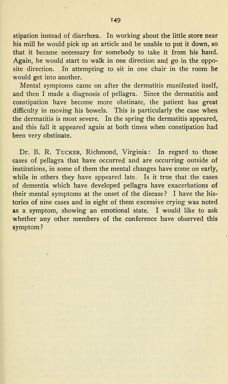 stipation instead of diarrhcea. In working about the little store near his mill he would pick up an article and be unable to put it down, so that it became necessary for somebody to take it from his hand. Again, he would start to walk in one direction and go in the oppo- site direction. In attempting to sit in one chair in the room he would get into another. Mental symptoms came on after the dermatitis manifested itself, and then I made a diagnosis of pellagra. Since the dermatitis and constipation have become more obstinate, the patient has great difficulty in moving his bowels. This is particularly the case when the dermatitis is most severe. In the spring the dermatitis appeared, and this fall it appeared again at both times when constipation had been very obstinate. Dr. B. R. Tucker^ Richmond, Virginia: In regard to those cases of pellagra that have occurred and are occurring outside of institutions, in some of them the mental changes have come on early, while in others they have appeared late. Is it true that the cases of dementia which have developed pellagra have exacerbations of their mental symptoms at the onset of the disease? I have the his- tories of nine cases and in eight of them excessive crying was noted as a symptom, showing an emotional state. I would like to ask whether any other members of the conference have observed this symptom ?