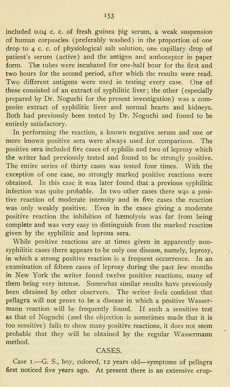 included 0.04 c. c. of fresh guinea pig serum, a weak suspension of human corpuscles (preferably washed) in the proportion of one drop to 4 c. c. of physiological salt solution, one capillary drop of patient's serum (active) and the antigen and amboceptor in paper form. The tubes were incubated for one-half hour for the first and two hours for the second period, after which the results were read. Two different antigens were used in testing every case. One of these consisted of an extract of syphilitic liver; the other (especially prepared by Dr. Noguchi for the present investigation) was a com- posite extract of syphilitic liver and normal hearts and kidneys. Both had previously been tested by Dr. Noguchi and found to be entirely satisfactory. In performing the reaction, a known negative serum and one or more known positive sera were always used for comparison. The positive sera included five cases of syphilis and two of leprosy which the writer had previously tested and found to be strongly positive. The entire series of thirty cases was tested four times. With the exception of one case, no strongly marked positive reactions were obtained. In this case it was later found that a previous syphilitic infection was quite probable. In two other cases there was a posi- tive reaction of moderate intensity and in five cases the reaction was only weakly positive. Even in the cases giving a moderate positive reaction the inhibition of haemolysis was far from being complete and was very easy to distinguish from the marked reaction given by the syphilitic and leprous sera. While positive reactions are at times given in apparently non- syphilitic cases there appears to-be only one disease, namely, leprosy, in which a strong positive reaction is a frequent occurrence. In an examination of fifteen cases of leprosy during the past few months in New York the writer found twelve positive reactions, many of them being very intense. Somewhat similar results have previously been obtained by other observers. The writer feels confident that pellagra will not prove to be a disease in which a positive Wasser- mann reaction will be frequently found. If such a sensitive test as that of Noguchi (and the objection is sometimes made that it is too sensitive) fails to show many positive reactions, it does not seem probable that they will be obtained by the regular Wassermann method. CASES. Case I.—G. S., boy, colored, 12 years old—symptoms of pellagra first noticed five years ago. At present there is an extensive erup-