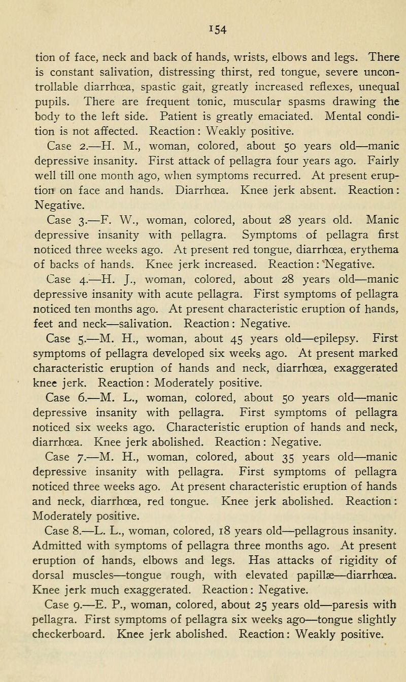 tion of face, neck and back of hands, wrists, elbows and legs. There is constant salivation, distressing thirst, red tongue, severe uncon- trollable diarrhoea, spastic gait, greatly increased reflexes, unequal pupils. There are frequent tonic, muscular spasms drawing the body to the left side. Patient is greatly emaciated. Mental condi- tion is not affected. Reaction: Weakly positive. Case 2.—H. M., woman, colored, about 50 years old—manic depressive insanity. First attack of pellagra four years ago. Fairly well till one month ago, when symptoms recurred. At present erup- tion on face and hands. Diarrhoea. Knee jerk absent. Reaction: Negative. Case 3.—F. W., woman, colored, about 28 years old. Manic depressive insanity with pellagra. Symptoms of pellagra first noticed three weeks ago. At present red tongue, diarrhoea, erythema of backs of hands. Knee jerk increased. Reaction:'Negative. Case 4.—H. J., woman, colored, about 28 years old—manic depressive insanity with acute pellagra. First symptoms of pellagra noticed ten months ago. At present characteristic eruption of hands, feet and neck—salivation. Reaction : Negative. Case 5.—M. H., woman, about 45 years old—epilepsy. First symptoms of pellagra developed six weeks ago. At present marked characteristic eruption of hands and neck, diarrhoea, exaggerated knee jerk. Reaction: Moderately positive. Case 6.—M. L., woman, colored, about 50 years old—manic depressive insanity with pellagra. First symptoms of pellagra noticed six weeks ago. Characteristic eruption of hands and neck, diarrhoea. Knee jerk abolished. Reaction : Negative. Case 7.—M. H., woman, colored, about 35 years old—manic depressive insanity with pellagra. First symptoms of pellagra noticed three weeks ago. At present characteristic eruption of hands and neck, diarrhoea, red tongue. Knee jerk abolished. Reaction: Moderately positive. Case 8.—L. L., woman, colored, 18 years old—pellagrous insanity. Admitted with symptoms of pellagra three months ago. At present eruption of hands, elbows and legs. Has attacks of rigidity of dorsal muscles—tongue rough, with elevated papillae—diarrhoea. Knee jerk much exaggerated. Reaction: Negative. Case 9.—E. P., woman, colored, about 25 years old—paresis with pellagra. First symptoms of pellagra six weeks ago—tongue slightly checkerboard. Knee jerk abolished. Reaction: Weakly positive.