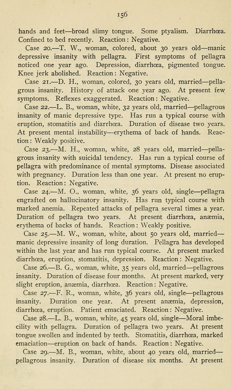 iS6 hands and feet—broad slimy tongue. Some ptyalism. Diarrhoea. Confined to bed recently. Reaction : Negative. Case 20.—T. W., woman, colored, about 30 years old—manic depressive insanity with pellagra. First symptoms of pellagra noticed one year ago. Depression, diarrhoea, pigmented tongue. Knee jerk abolished. Reaction : Negative. Case 21.—D, H., woman, colored, 30 years old, married—pella- grous insanity. History of attack one year ago. At present few symptoms. Reflexes exaggerated. Reaction: Negative. Case 22.—L. B., woman, white, 32 years old, married—^pellagrous insanity of manic depressive type. Has run a typical course with eruption, stomatitis and diarrhoea. Duration of disease two years. At present mental instability—erythema of back of hands. Reac- tion : Weakly positive. Case 23.—M. H., woman, white, 28 years old, married—pella- grous insanity with suicidal tendency. Has run a typical course of pellagra with predominance of mental symptoms. Disease associated with pregnancy. Duration less than one year. At present no erup- tion. Reaction: Negative. Case 24.—M. O., woman, white, 36 years old, single—pellagra engrafted on hallucinatory insanity. Has run typical course with marked anemia. Repeated attacks of pellagra several times a year. Duration of pellagra two years. At present diarrhoea, anaemia, erythema of backs of hands. Reaction: Weakly positive. Case 25.—M. W., woman, white, about 50 years old, married— manic depressive insanity of long duration. Pellagra has developed within the last year and has run typical course. At present marked diarrhoea, eruption, stomatitis, depression. Reaction: Negative. Case 26.—B. G., woman, white, 35 years old, married—pellagrous insanity. Duration of disease four months. At present marked, very slight eruption, anaemia, diarrhoea. Reaction: Negative. Case 27.—F. R., woman, white, 36 years old, single—pellagrous insanity. Duration one year. At present ansemia, depression, diarrhoea, eruption. Patient emaciated. Reaction: Negative. Case 28.—L. B., woman, white, 45 years old, single—Moral imbe- cility with pellagra. Duration of pellagra two years. At present tongue swollen and indented by teeth. Stomatitis, diarrhoea, marked emaciation—eruption on back of hands. Reaction: Negative. Case 29.—M. B., woman, white, about 40 years old, married— pellagrous insanity. Duration of disease six months. At present