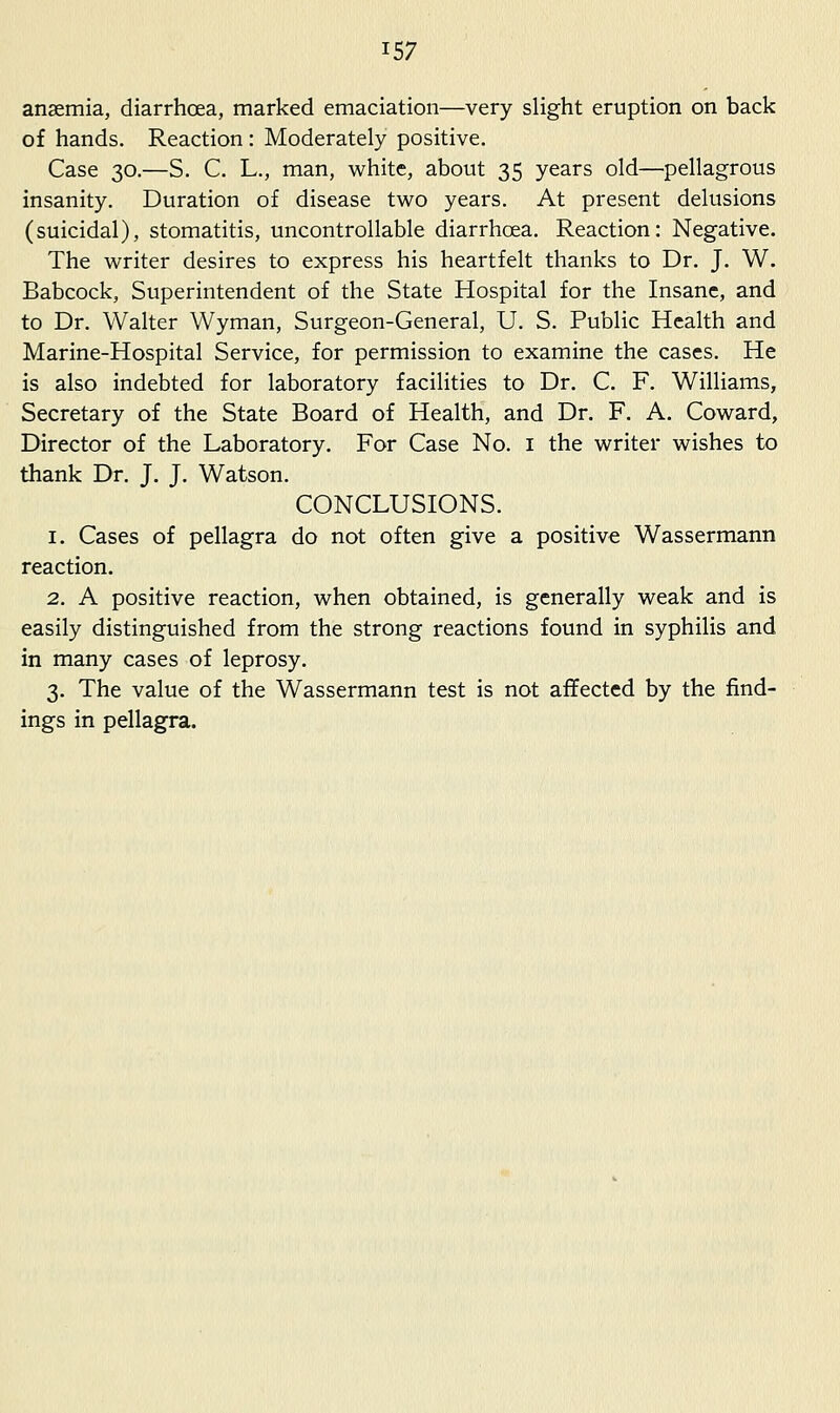 ansemia, diarrhoea, marked emaciation—very slight eruption on back of hands. Reaction : Moderately positive. Case 30.—S. C. L., man, white, about 35 years old—pellagrous insanity. Duration of disease two years. At present delusions (suicidal), stomatitis, uncontrollable diarrhoea. Reaction: Negative. The writer desires to express his heartfelt thanks to Dr. J. W. Babcock, Superintendent of the State Hospital for the Insane, and to Dr. Walter Wyman, Surgeon-General, U. S. Public Health and Marine-Hospital Service, for permission to examine the cases. He is also indebted for laboratory facilities to Dr. C. F. Williams, Secretary of the State Board of Health, and Dr. F. A. Coward, Director of the Laboratory. For Case No. i the writer wishes to thank Dr. J. J. Watson. CONCLUSIONS. 1. Cases of pellagra do not often give a positive Wassermann reaction. 2. A positive reaction, when obtained, is generally weak and is easily distinguished from the strong reactions found in syphilis and in many cases of leprosy. 3. The value of the Wassermann test is not affected by the find- ings in pellagra.