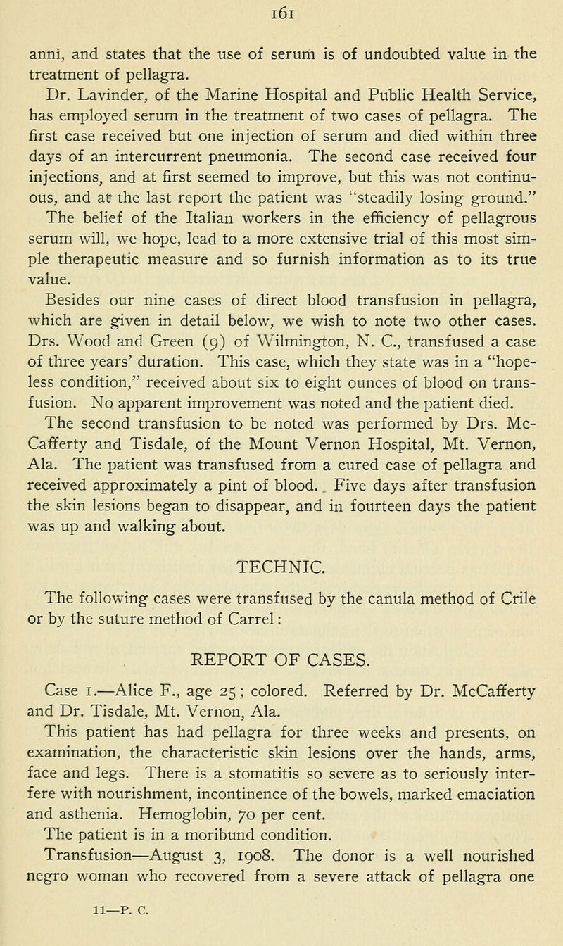 anni, and states that the use of serum is of undoubted value in the treatment of pellagra. Dr. Lavinder, of the Marine Hospital and Public Health Service, has employed serum in the treatment of two cases of pellagra. The first case received but one injection of serum and died within three days of an intercurrent pneumonia. The second case received four injections, and at first seemed to improve, but this was not continu- ous, and at the last report the patient was steadily losing ground. The belief of the Italian workers in the efficiency of pellagrous serum will, we hope, lead to a more extensive trial of this most sim- ple therapeutic measure and so furnish information as to its true value. Besides our nine cases of direct blood transfusion in pellagra, which are given in detail below, we wish to note two other cases. Drs. Wood and Green (9) of Wilmington, N. C, transfused a case of three years' duration. This case, which they state was in a hope- less condition, received about six to eight ounces of blood on trans- fusion. No apparent improvement was noted and the patient died. The second transfusion to be noted was performed by Drs. Mc- Cafferty and Tisdale, of the Mount Vernon Hospital, Mt, Vernon, Ala. The patient was transfused from a cured case of pellagra and received approximately a pint of blood. Five days after transfusion the skin lesions began to disappear, and in fourteen days the patient was up and walking about. TECHNIC. The following cases were transfused by the canula method of Crile or by the suture method of Carrel: REPORT OF CASES. Case I.—Alice F., age 25; colored. Referred by Dr. McCafferty and Dr. Tisdale, Mt. Vernon, Ala. This patient has had pellagra for three weeks and presents, on examination, the characteristic skin lesions over the hands, arms, face and legs. There is a stomatitis so severe as to seriously inter- fere with nourishment, incontinence of the bowels, marked emaciation and asthenia. Hemoglobin, 70 per cent. The patient is in a moribund condition. Transfusion—August 3, 1908. The donor is a well nourished negro woman who recovered from a severe attack of pellagra one 11—p. c.