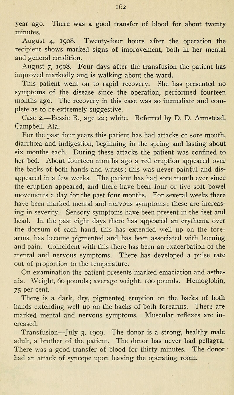 year ago. There was a good transfer of blood for about twenty minutes. August 4, 1908. Twenty-four hours after the operation the recipient shows marked signs of improvement, both in her mental and general condition. August 7, 1908. Four days after the transfusion the patient has improved markedly and is walking about the ward. This patient went on to rapid recovery. She has presented no symptoms of the disease since the operation, performed fourteen months ago. The recovery in this case was so immediate and com- plete as to be extremely suggestive. Case 2.—Bessie B., age 22; white. Referred by D. D. Armstead, Campbell, Ala. For the past four years this patient has had attacks of sore mouth, diarrhoea and indigestion, beginning in the spring and lasting about six months each. During these attacks the patient was confined to her bed. About fourteen months ago a red eruption appeared over the backs of both hands and wrists; this was never painful and dis- appeared in a few weeks. The patient has had sore mouth ever since the eruption appeared, and there have been four or five soft bowel movements a day for the past four months. For several weeks there have been marked mental and nervous symptoms; these are increas- ing in severity. Sensory symptoms have been present in the feet and head. In the past eight days there has appeared an erythema over the dorsum of each hand, this has extended well up on the fore- arms, has become pigmented and has been associated with burning and pain. Coincident with this there has been an exacerbation of the mental and nervous symptoms. There has developed a pulse rate out of proportion to the temperature. On examination the patient presents marked emaciation and asthe- nia. Weight, 60 pounds; average weight, 100 pounds. Hemoglobin, 75 per cent. There is a dark, dry, pigmented eruption on the backs of both hands extending well up on the backs of both forearms. There are marked mental and nervous symptoms. Muscular reflexes are in- creased. Transfusion—July 3, 1909. The donor is a strong, healthy male adult, a brother of the patient. The donor has never had pellagra. There was a good transfer of blood for thirty minutes. The donor • had an attack of syncope upon leaving the operating room.