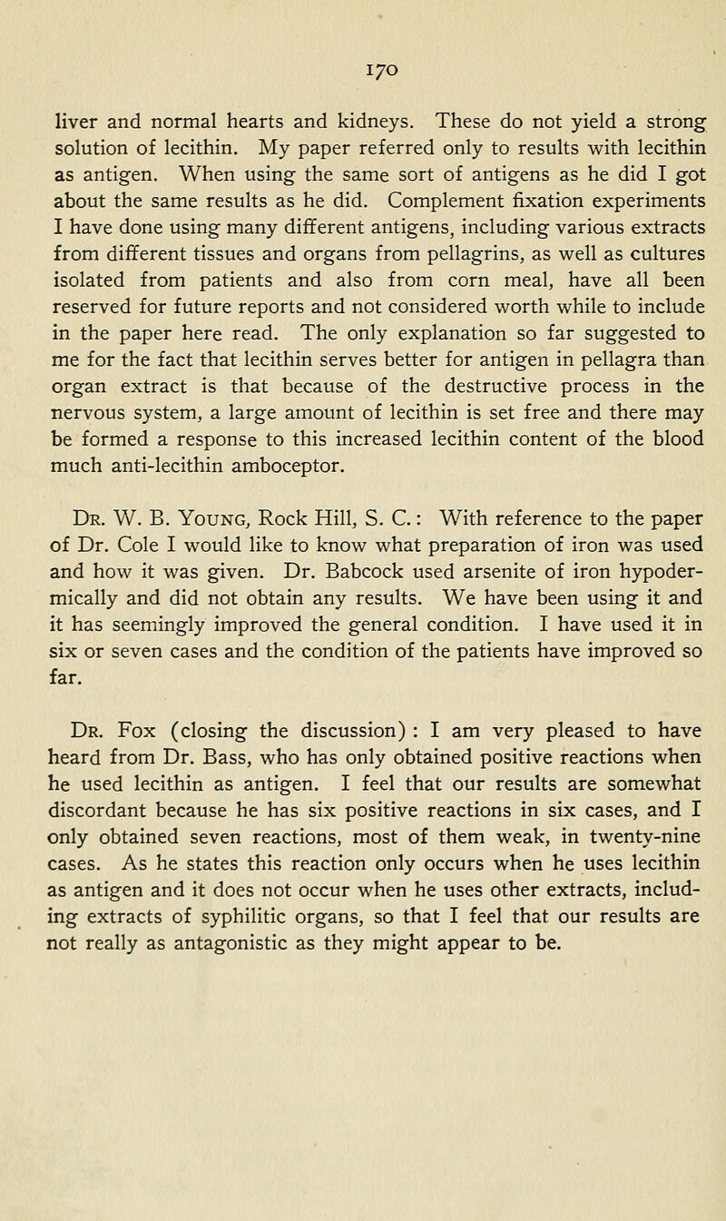 I/O liver and normal hearts and kidneys. These do not yield a strong solution of lecithin. My paper referred only to results with lecithin as antigen. When using the same sort of antigens as he did I got about the same results as he did. Complement fixation experiments I have done using many different antigens, including various extracts from different tissues and organs from pellagrins, as well as cultures isolated from patients and also from corn meal, have all been reserved for future reports and not considered worth while to include in the paper here read. The only explanation so far suggested to me for the fact that lecithin serves better for antigen in pellagra than organ extract is that because of the destructive process in the nervous system, a large amount of lecithin is set free and there may be formed a response to this increased lecithin content of the blood much anti-lecithin amboceptor. Dr. W. B. Young, Rock Hill, S. C.: With reference to the paper of Dr. Cole I would like to know what preparation of iron was used and how it was given. Dr. Babcock used arsenite of iron hypoder- mically and did not obtain any results. We have been using it and it has seemingly improved the general condition. I have used it in six or seven cases and the condition of the patients have improved so far. Dr. Fox (closing the discussion) : I am very pleased to have heard from Dr. Bass, who has only obtained positive reactions when he used lecithin as antigen, I feel that our results are somewhat discordant because he has six positive reactions in six cases, and I only obtained seven reactions, most of them weak, in twenty-nine cases. As he states this reaction only occurs when he uses lecithin as antigen and it does not occur when he uses other extracts, includ- ing extracts of syphilitic organs, so that I feel that our results are not really as antagonistic as they might appear to be.