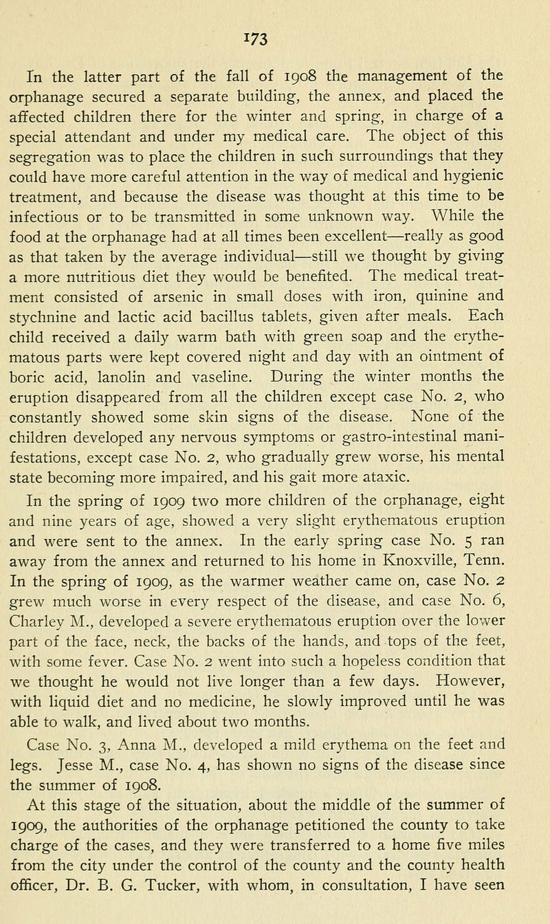 In the latter part of the fall of 1908 the management of the orphanage secured a separate building, the annex, and placed the affected children there for the winter and spring, in charge of a special attendant and under my medical care. The object of this segregation was to place the children in such surroundings that they could have more careful attention in the way of medical and hygienic treatment, and because the disease was thought at this time to be infectious or to be transmitted in some unknown way. While the food at the orphanage had at all times been excellent—really as good as that taken by the average individual—still we thought by giving a more nutritious diet they would be benefited. The medical treat- ment consisted of arsenic in small doses with iron, quinine and stychnine and lactic acid bacillus tablets, given after meals. Each child received a daily warm bath with green soap and the erythe- matous parts were kept covered night and day with an ointment of boric acid, lanolin and vaseline. During the winter months the eruption disappeared from all the children except case No. 2, who constantly showed some skin signs of the disease. None of the children developed any nervous symptoms or gastro-intestinal mani- festations, except case No. 2, who gradually grew worse, his mental state becoming more impaired, and his gait more ataxic. In the spring of 1909 two more children of the orphanage, eight and nine years of age, showed a very slight erythematous eruption and were sent to the annex. In the early spring case No. 5 ran away from the annex and returned to his home in Knoxville, Tenn. In the spring of 1909, as the warmer weather came on, case No. 2 grew much worse in every respect of the disease, and case No. 6, Charley M., developed a severe erythematous eruption over the lower part of the face, neck, the backs of the hands, and tops of the feet, with some fever. Case No. 2 went into such a hopeless condition that we thought he would not live longer than a few days. However, with liquid diet and no medicine, he slowly improved until he was able to walk, and lived about two months. Case No. 3, Anna M., developed a mild erythema on the feet and legs. Jesse M., case No. 4, has shown no signs of the disease since the summer of 1908. At this stage of the situation, about the middle of the summer of 1909, the authorities of the orphanage petitioned the county to take charge of the cases, and they were transferred to a home five miles from the city under the control of the county and the county health officer. Dr. B. G. Tucker, with whom, in consultation, I have seen
