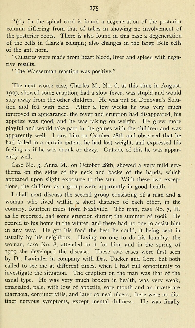 (6; In the spinal cord is found a degeneration of the posterior column differing from that of tabes in showing no involvement of the posterior roots. There is also found in this case a degeneration of the cells in Qark's column; also changes in the large Betz cells of the ant, horn. Cultures were made from heart blood, liver and spleen with nega- tive results. The Wasserman reaction was positive. The next worse case, Charles M., No. 6, at this time in August, 1909, showed some eruption, had a slow fever, was stupid and would stay away from the other children. He was put on Donovan's Solu- tion and fed with care. After a few weeks he was very much improved in appearance, the fever and eruption had disappeared, his appetite was good, and he was taking on weight. He grew more playful and would take part in the games with the children and was apparently well. I saw him on October 28th and observed that he had failed to a certain extent, he had lost weight, and expressed his feeling as if he was drunk or dizzy. Outside of this he was appar- ently well. Case No. 3, Anna M., on October 28th, showed a very mild ery- thema on the sides of the neck and backs of the hands, which appeared upon slight exposure to the sun. With these two excep- tions, the children as a group were apparently in good health. I shall next discuss the second group consisting of a man and a woman who lived within a short distance of each other, in the country, fourteen miles from Nashville. The man, case No. 7, H. as he reported, had some eruption during the summer of 1908. He retired to his home in the winter, and there had no one to assist him in any way. He got his food the best he could, it being sent in usually by his neighbors. Having no one to do his laundry, the woman, case No. 8, attended to it for him, and in the spring of 1909 she developed the disease. These two cases were first seen by Dr. Lavinder in company with Drs. Tucker and Core, but both called to see me at different times, when I had full opportunity to investigate the situation. The eruption on the man was that of the usual type. He was very much broken in health, was very weak, emaciated, pale, with loss of appetite, sore mouth and an inveterate diarrhoea, conjunctivitis, and later corneal ulcers; there were no dis- tinct nervous symptoms, except mental dullness. He was finally