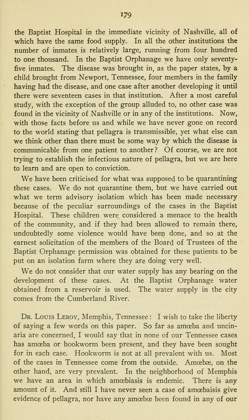 the Baptist Hospital in the immediate vicinity of Nashville, all of which have the same food supply. In all the other institutions the number of inmates is relatively large, running from four hundred to one thousand. In the Baptist Orphanage we have only seventy- five inmates. The disease was brought in, as the paper states, by a child brought from Newport, Tennessee, four members in the family having had the disease, and one case after another developing it until there were seventeen cases in that institution. After a most careful study, with the exception of the group alluded to, no other case was found in the vicinity of Nashville or in any of the institutions. Now, with those facts before us and while we have never gone on record to the world stating that pellagra is transmissible, yet what else can we think other than there must be some way by which the disease is communicable from one patient to another? Of course, we are not trying to establish the infectious nature of pellagra, but we are here to learn and are open to conviction. We have been criticised for what was supposed to be quarantining these cases. We do not quarantine them, but we have carried out what we term advisory isolation which has been made necessary because of the peculiar surroundings of the cases in the Baptist Hospital. These children were_ considered a menace to the health of the community, and if they had been allowed to remain there, undoubtedly some violence would have been done, and so at the earnest solicitation of the members of the Board of Trustees of the Baptist Orphanage permission was obtained for these patients to be put on an isolation farm where they are doing very well. We do not consider that our water supply has any bearing on the development of these cases. At the Baptist Orphanage water obtained from a reservoir is used. The water supply in the city comes from the Cumberland River. Dr. Louis Leroy, Memphis, Tennessee: I wish to take the liberty of saying a few words on this paper. So far as amoeba and uncin- aria are concerned, I would say that in none of our Tennessee cases has amoeba or hookworm been present, and they have been sought for in each case. Hookworm is not at all prevalent with us. Most of the cases in Tennessee come from the outside. Amoebae, on the other hand, are very prevalent. In the neighborhood of Memphis we have an area in which amoebiasis is endemic. There is any amount of it. And still I have never seen a case of amoebaisis give evidence of pellagra, nor have any amoeboe been found in any of our