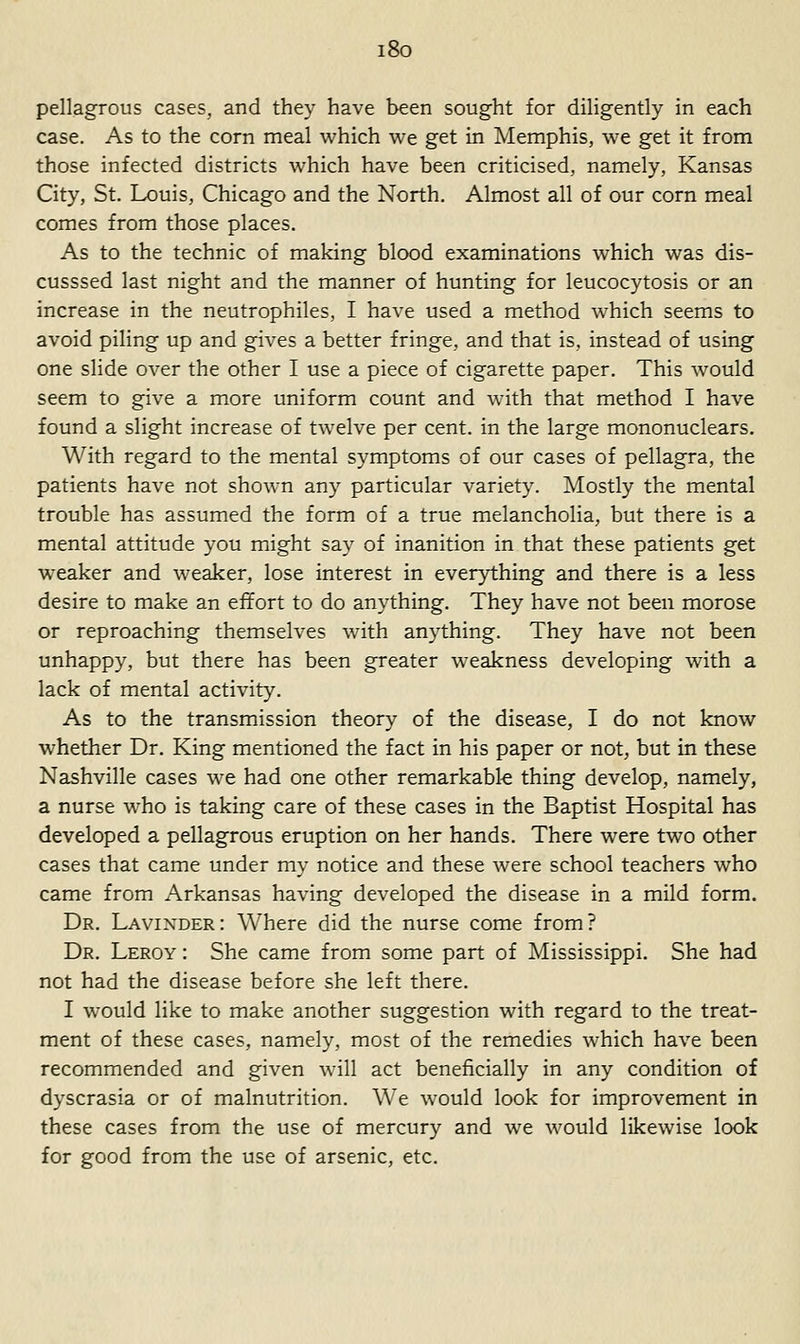 i8o pellagrous cases, and they have been sought for diligently in each case. As to the corn meal which we get in Memphis, we get it from those infected districts which have been criticised, namely, Kansas City, St. Louis, Chicago and the North. Almost all of our corn meal comes from those places. As to the technic of making blood examinations which was dis- cusssed last night and the manner of hunting for leucocytosis or an increase in the neutrophils, I have used a method which seems to avoid piling up and gives a better fringe, and that is, instead of using one slide over the other I use a piece of cigarette paper. This would seem to give a more uniform count and with that method I have found a slight increase of twelve per cent, in the large mononuclears. With regard to the mental symptoms of our cases of pellagra, the patients have not shown any particular variety. Mostly the mental trouble has assumed the form of a true melancholia, but there is a mental attitude you might say of inanition in that these patients get weaker and weaker, lose interest in everything and there is a less desire to make an effort to do anything. They have not been morose or reproaching themselves with anything. They have not been unhappy, but there has been greater weakness developing w-ith a lack of mental activity. As to the transmission theory of the disease, I do not know whether Dr. King mentioned the fact in his paper or not, but in these Nashville cases we had one other remarkabk thing develop, namely, a nurse w^ho is taking care of these cases in the Baptist Hospital has developed a pellagrous eruption on her hands. There were two other cases that came under my notice and these were school teachers who came from Arkansas having developed the disease in a mild form. Dr. Lavinder: Where did the nurse come from? Dr. Leroy : She came from some part of Mississippi. She had not had the disease before she left there. I would like to make another suggestion with regard to the treat- ment of these cases, namely, most of the remedies which have been recommended and given will act beneficially in any condition of dyscrasia or of malnutrition. We would look for improvement in these cases from the use of mercury and we would likewise look for good from the use of arsenic, etc.