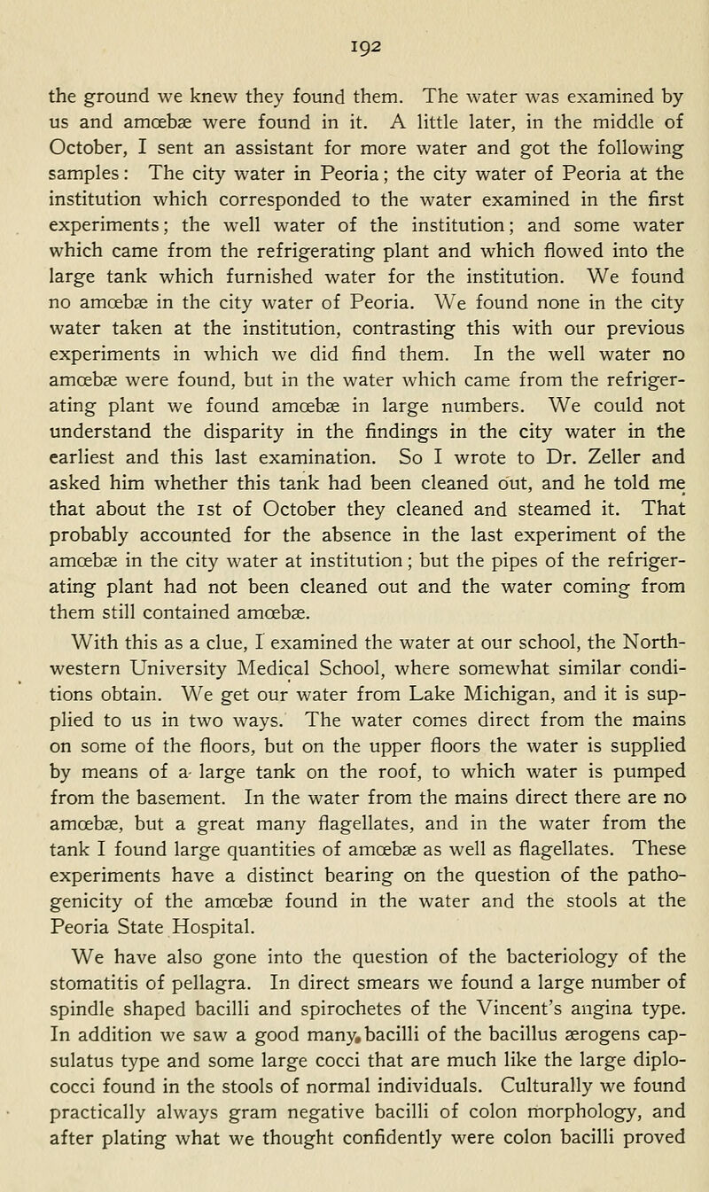 the ground we knew they found them. The water was examined by us and amoebae were found in it. A Httle later, in the middle of October, I sent an assistant for more water and got the following samples: The city water in Peoria; the city water of Peoria at the institution which corresponded to the water examined in the first experiments; the well water of the institution; and some water which came from the refrigerating plant and which flowed into the large tank which furnished water for the institution. We found no amoeba; in the city water of Peoria. We found none in the city water taken at the institution, contrasting this with our previous experiments in which we did find them. In the well water no amoebae were found, but in the water which came from the refriger- ating plant we found amoebae in large numbers. We could not understand the disparity in the findings in the city water in the earliest and this last examination. So I wrote to Dr. Zeller and asked him whether this tank had been cleaned out, and he told me that about the ist of October they cleaned and steamed it. That probably accounted for the absence in the last experiment of the amoebae in the city water at institution; but the pipes of the refriger- ating plant had not been cleaned out and the water coming from them still contained amoebae. With this as a clue, I examined the water at our school, the North- western University Medical School, where somewhat similar condi- tions obtain. We get our water from Lake Michigan, and it is sup- plied to us in two ways. The water comes direct from the mains on some of the floors, but on the upper floors the water is supplied by means of a- large tank on the roof, to which water is pumped from the basement. In the water from the mains direct there are no amoebae, but a great many flagellates, and in the water from the tank I found large quantities of amoebae as well as flagellates. These experiments have a distinct bearing on the question of the patho- genicity of the amoebae found in the water and the stools at the Peoria State Hospital. We have also gone into the question of the bacteriology of the stomatitis of pellagra. In direct smears we found a large number of spindle shaped bacilli and spirochetes of the Vincent's angina type. In addition we saw a good many, bacilli of the bacillus aerogens cap- sulatus type and some large cocci that are much like the large diplo- cocci found in the stools of normal individuals. Culturally we found practically always gram negative bacilli of colon morphology, and after plating what we thought confidently were colon bacilli proved