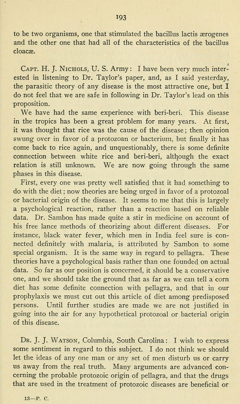 to be two organisms, one that stimulated the bacillus lactis serogenes and the other one that had all of the characteristics of the bacillus cloacae. Capt. H. J. Nichols, U. S. Army: I have been very much inter- ested in listening to Dr. Taylor's paper, and, as I said yesterday, the parasitic theory of any disease is the most attractive one, but I do not feel that we are safe in following in Dr. Taylor's lead on this proposition. We have had the same experience with beri-beri. This disease in the tropics has been a great problem for many years. At first, it was thought that rice was the cause of the disease; then opinion swung over in favor of a protozoan or bacterium, but finally it has come back to rice again, and unquestionably, there is some definite connection between white rice and beri-beri, although the exact relation is still unknown. We are now going through the same phases in this disease. First, every one was pretty well satisfied that it had something to do with the diet; now theories are being urged in favor of a protozoal or bacterial origin of the disease. It seems to me that this is largely a psychological reaction, rather than a reaction based on reliable data. Dr. Sambon has made quite a stir in medicine on account of his free lance methods of theorizing about dififerent diseases. For instance, black water fever, which men in India feel sure is con- nected definitely with malaria, is attributed by Sambon to some special organism. It is the same way in regard to pellagra. These theories have a psychological basis rather than one founded on actual data. So far as our position is concerned, it should be a conservative one, and we should take the ground that as far as we can tell a corn diet has some definite connection with pellagra, and that in our prophylaxis we must cut out this article of diet among predisposed persons. Until further studies are made we are not justified in going into the air for any hypothetical protozoal or bacterial origin of this disease. Dr. J. J. Watson, Columbia, South Carolina: I wish to express some sentiment in regard to this subject. I do not think we should let the ideas of any one man or any set of men disturb us or carry us away from the real truth. Many arguments are advanced con- cerning the probable protozoic origin of pellagra, and that the drugs that are used in the treatment of protozoic diseases are beneficial or 13—p. c.