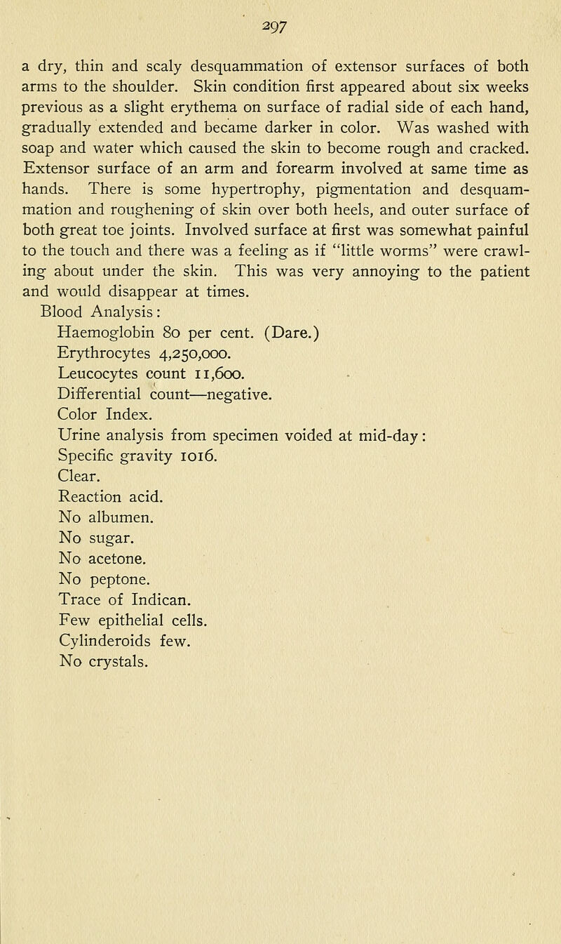 a dry, thin and scaly desquammation of extensor surfaces of both arms to the shoulder. Skin condition first appeared about six weeks previous as a slight erythema on surface of radial side of each hand, gradually extended and became darker in color. Was washed with soap and water which caused the skin to become rough and cracked. Extensor surface of an arm and forearm involved at same time as hands. There is some hypertrophy, pigmentation and desquam- mation and roughening of skin over both heels, and outer surface of both great toe joints. Involved surface at first was somewhat painful to the touch and there was a feeling as if little worms were crawl- ing about under the skin. This was very annoying to the patient and would disappear at times. Blood Analysis: Haemoglobin 80 per cent. (Dare.) Erythrocytes 4,250,000. Leucocytes count 11,600. Differential count—negative. Color Index. Urine analysis from specimen voided at mid-day: Specific gravity 1016. Clear. Reaction acid. No albumen. No sugar. No acetone. No peptone. Trace of Indican. Few epithelial cells. Cylinderoids few. No crystals.