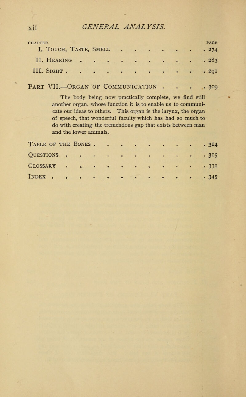 CHAPTER PAGE I. Touch, Taste, Smell 274 II. Hearing 283 III. Sight . . . o 291 Part VII.—Organ of Communication . . . .309 The body being now practically complete, we find still another organ, whose function it is to enable us to communi- cate our ideas to others. This organ is the larynx, the organ of speech, that wonderful faculty which has had so much to do with creating the tremendous gap that exists between man and the lower animals. Table of the Bones 314 Questions 315 Glossary 331 Index . 345