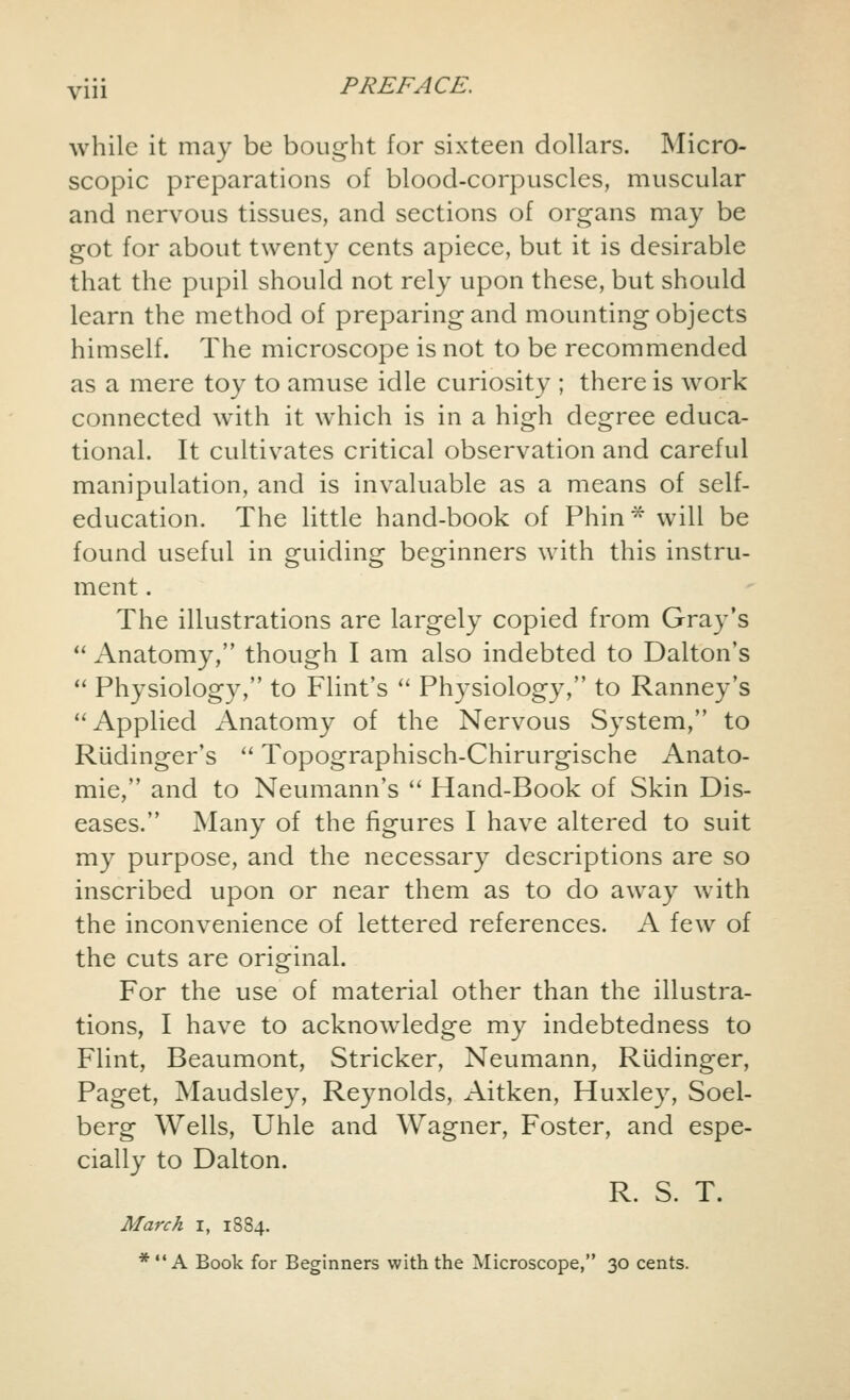 while it may be bought for sixteen dollars. Micro- scopic preparations of blood-corpuscles, muscular and nervous tissues, and sections of organs may be got for about twenty cents apiece, but it is desirable that the pupil should not rely upon these, but should learn the method of preparing and mounting objects himself. The microscope is not to be recommended as a mere toy to amuse idle curiosity ; there is work connected with it which is in a high degree educa- tional. It cultivates critical observation and careful manipulation, and is invaluable as a means of self- education. The little hand-book of Phin* will be found useful in guiding beginners with this instru- ment . The illustrations are largely copied from Gray's  Anatomy, though I am also indebted to Dalton's  Physiology, to Flint's  Physiology, to Ranney's Applied Anatomy of the Nervous System, to Riidinger's  Topographisch-Chirurgische Anato- mie, and to Neumann's  Hand-Book of Skin Dis- eases. Many of the figures I have altered to suit my purpose, and the necessary descriptions are so inscribed upon or near them as to do away with the inconvenience of lettered references. A few of the cuts are original. For the use of material other than the illustra- tions, I have to acknowledge my indebtedness to Flint, Beaumont, Strieker, Neumann, Riidinger, Paget, Maudsley, Reynolds, Aitken, Huxley, Soel- berg Wells, Uhle and Wagner, Foster, and espe- cially to Dalton. R. S. T. March I, 1884. * A Book for Beginners with the Microscope, 30 cents.