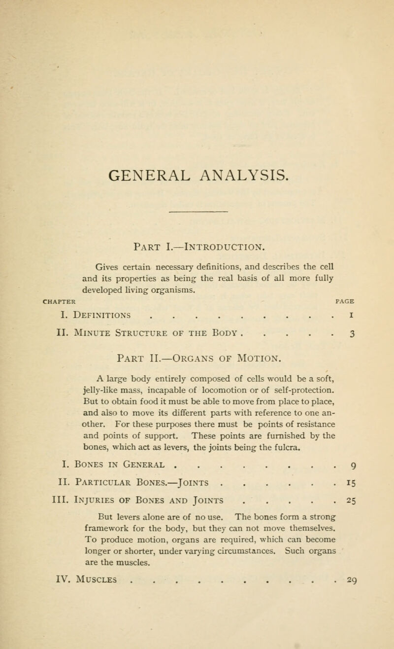 GENERAL ANALYSIS. Part I.—Introduction. Gives certain necessary definitions, and describes the cell and its properties as being the real basis of all more fully developed living organisms. CHAPTER PAGE I. Definitions i II. Minute Structure of the Body 3 Part II.—Organs of Motion. A large body entirely composed of cells would be a soft, jelly-like mass, incapable of locomotion or of self-protection. But to obtain food it must be able to move from place to place, and also to move its different parts with reference to one an- other. For these purposes there must be points of resistance and points of support. These points are furnished by the bones, which act as levers, the joints being the fulcra. I. Bones in General 9 II. Particular Bones.—Joints 15 III. Injuries of Bones and Joints 25 But levers alone are of no use. The bones form a strong framework for the body, but they can not move themselves. To produce motion, organs are required, which can become longer or shorter, under varying circumstances. Such organs are the muscles. IV. Muscles 29