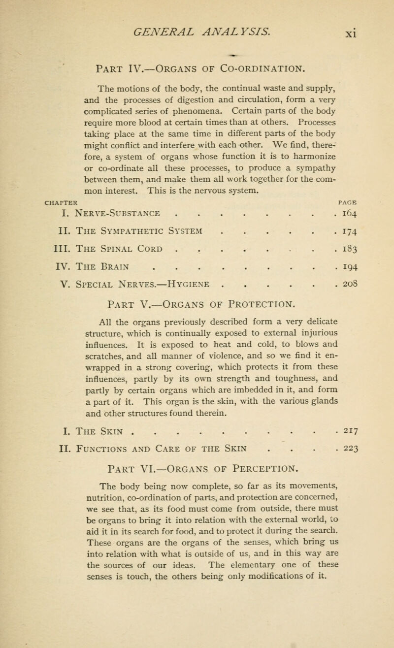 Part IV.—Organs of Co-ordination. The motions of the body, the continual waste and supply, and the processes of digestion and circulation, form a very complicated series of phenomena. Certain parts of the body require more blood at certain times than at others. Processes taking place at the same time in different parts of the body might conflict and interfere with each other. We find, there- fore, a system of organs whose function it is to harmonize or co-ordinate all these processes, to produce a sympathy between them, and make them all work together for the com- mon interest. This is the nervous system. CHAPTER I. Nerve-Substance II. The Sympathetic System III. The Spinal Cord . IV. The Brain V. Special Nerves.—Hygiene Part V.—Organs of Protection. All the organs previously described form a very delicate structure, which is continually exposed to external injurious influences. It is exposed to heat and cold, to blows and scratches, and all manner of violence, and so we find it en- wrapped in a strong covering, which protects it from these influences, partly by its own strength and toughness, and partly by certain organs which are imbedded in it, and form a part of it. This organ is the skin, with the various glands and other structures found therein. PAGE I64 174 183 194 208 I. The Skin 217 II. Functions and Care of the Skin .... 223 Part VI.—Organs of Perception. The body being now complete, so far as its movements, nutrition, co-ordination of parts, and protection are concerned, we see that, as its food must come from outside, there must be organs to bring it into relation with the external world, to aid it in its search for food, and to protect it during the search. These organs are the organs of the senses, which bring us into relation with what is outside of us. and in this way are the sources of our ideas. The elementary one of these senses is touch, the others being only modifications of it.