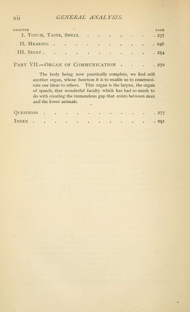 CHATTER PAGE I. Touch, Taste, Smell 237 II. Hearing 246 III. Sight 254 Part VII.—Organ of Communication . . . .272 The body being now practically complete, we find still another organ, whose function it is to enable us to communi- cate our ideas to others. This organ is the larynx, the organ of speech, that wonderful faculty which has had so much to do with creating the tremendous gap that exists between man and the lower animals. Questions 277 Index 291