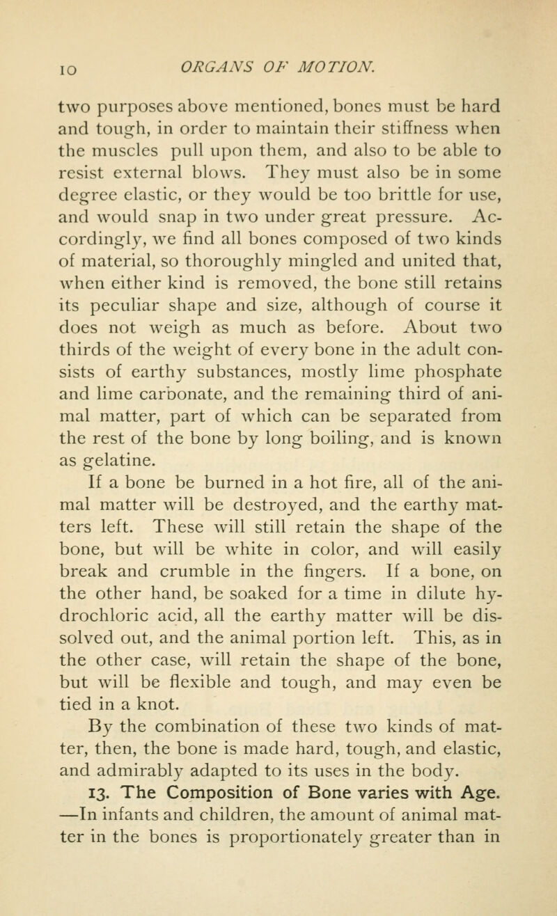 two purposes above mentioned, bones must be hard and tough, in order to maintain their stiffness when the muscles pull upon them, and also to be able to resist external blows. They must also be in some degree elastic, or they would be too brittle for use, and would snap in two under great pressure. Ac- cordingly, we find all bones composed of two kinds of material, so thoroughly mingled and united that, when either kind is removed, the bone still retains its peculiar shape and size, although of course it does not weigh as much as before. About two thirds of the weight of every bone in the adult con- sists of earthy substances, mostly lime phosphate and lime carbonate, and the remaining third of ani- mal matter, part of which can be separated from the rest of the bone by long boiling, and is known as gelatine. If a bone be burned in a hot fire, all of the ani- mal matter will be destroyed, and the earthy mat- ters left. These will still retain the shape of the bone, but will be white in color, and will easily break and crumble in the fingers. If a bone, on the other hand, be soaked for a time in dilute hy- drochloric acid, all the earthy matter will be dis- solved out, and the animal portion left. This, as in the other case, will retain the shape of the bone, but will be flexible and tough, and may even be tied in a knot. By the combination of these two kinds of mat- ter, then, the bone is made hard, tough, and elastic, and admirably adapted to its uses in the body. 13. The Composition of Bone varies with Age. —In infants and children, the amount of animal mat- ter in the bones is proportionately greater than in