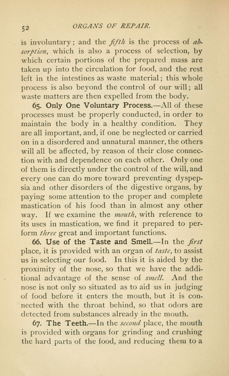 is involuntary ; and the fifth is the process of ab- sorption, which is also a process of selection, by which certain portions of the prepared mass are taken up into the circulation for food, and the rest left in the intestines as waste material; this whole process is also beyond the control of our will; all waste matters are then expelled from the body. 65. Only One Voluntary Process.—All of these processes must be properly conducted, in order to maintain the body in a healthy condition. They are all important, and, if one be neglected or carried on in a disordered and unnatural manner, the others will all be affected, by reason of their close connec- tion with and dependence on each other. Only one of them is directly under the control of the will, and every one can do more toward preventing dyspep- sia and other disorders of the digestive organs, by paying some attention to the proper and complete mastication of his food than in almost any other way. If we examine the montJi, with reference to its uses in mastication, we find it prepared to per- form three great and important functions. 66. Use of the Taste and Smell.—In the first place, it is provided with an organ of taste, to assist us in selecting our food. In this it is aided by the proximity of the nose, so that we have the addi- tional advantage of the sense of smell. And the nose is not only so situated as to aid us in judging of food before it enters the mouth, but it is con- nected with the throat behind, so that odors are detected from substances already in the mouth. 67. The Teeth.—In the second place, the mouth is provided with organs for grinding and crushing the hard parts of the food, and reducing them to a