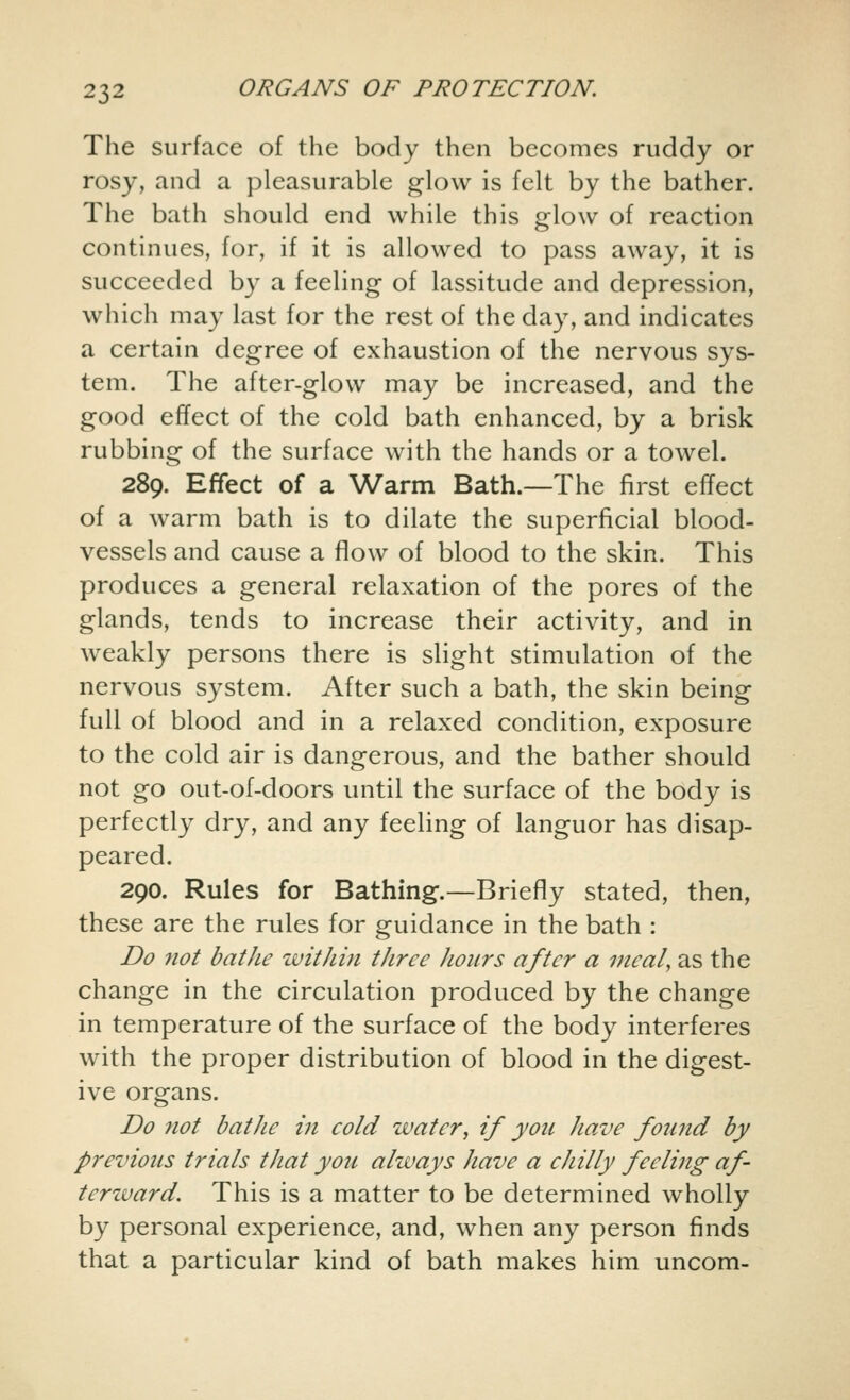 The surface of the body then becomes ruddy or rosy, and a pleasurable glow is felt by the bather. The bath should end while this glow of reaction continues, for, if it is allowed to pass away, it is succeeded by a feeling of lassitude and depression, which may last for the rest of the day, and indicates a certain degree of exhaustion of the nervous sys- tem. The after-glow may be increased, and the good effect of the cold bath enhanced, by a brisk rubbing of the surface with the hands or a towel. 289. Effect of a Warm Bath.—The first effect of a warm bath is to dilate the superficial blood- vessels and cause a flow of blood to the skin. This produces a general relaxation of the pores of the glands, tends to increase their activity, and in weakly persons there is slight stimulation of the nervous system. After such a bath, the skin being full of blood and in a relaxed condition, exposure to the cold air is dangerous, and the bather should not go out-of-doors until the surface of the body is perfectly dry, and any feeling of languor has disap- peared. 290. Rules for Bathing.—Briefly stated, then, these are the rules for guidance in the bath : Do not bathe within three hours after a meal, as the change in the circulation produced by the change in temperature of the surface of the body interferes with the proper distribution of blood in the digest- ive organs. Do not bathe in cold water, if you have found by previous trials that you always have a chilly feeling af- terzvard. This is a matter to be determined wholly by personal experience, and, when any person finds that a particular kind of bath makes him uncom-