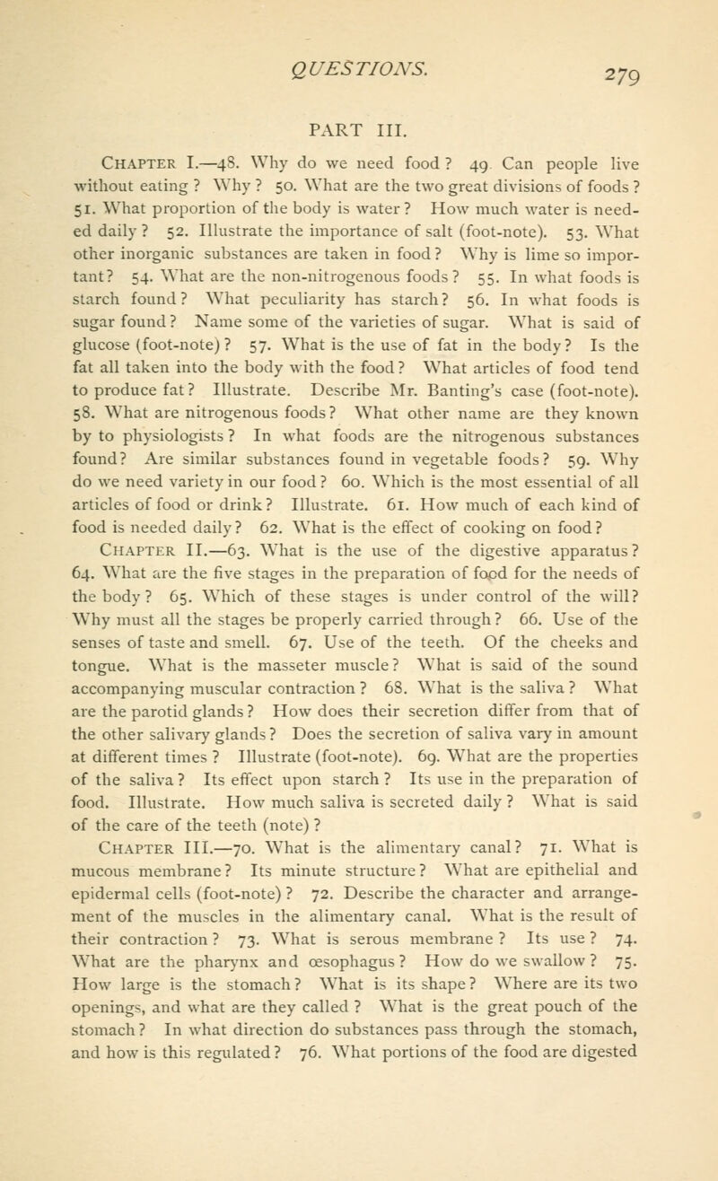 PART III. Chapter I.—48. Why do we need food ? 49 Can people live without eating ? Why ? 50. What are the two great divisions of foods ? 51. What proportion of the body is water? How much water is need- ed daily ? 52. Illustrate the importance of salt (foot-note). 53. What other inorganic substances are taken in food ? Why is lime so impor- tant? 54. What are the non-nitrogenous foods? 55. In what foods is starch found? What peculiarity has starch? 56. In what foods is sugar found ? Name some of the varieties of sugar. What is said of glucose (foot-note)? 57. What is the use of fat in the body? Is the fat all taken into the body with the food? What articles of food tend to produce fat ? Illustrate. Describe Mr. Banting's case (foot-note). 58. What are nitrogenous foods? What other name are they known by to physiologists ? In what foods are the nitrogenous substances found? Are similar substances found in vegetable foods? 59. Why do we need variety in our food ? 60. Which is the most essential of all articles of food or drink? Illustrate. 61. How much of each kind of food is needed daily ? 62. What is the effect of cooking on food ? Chapter II.—63. What is the use of the digestive apparatus? 64. What are the five stages in the preparation of food for the needs of the body ? 65. Which of these stages is under control of the will? Why must all the stages be properly carried through? 66. Use of the senses of taste and smell. 67. Use of the teeth. Of the cheeks and tongue. What is the masseter muscle? What is said of the sound accompanying muscular contraction ? 68. What is the saliva ? What are the parotid glands ? How does their secretion differ from that of the other salivary glands ? Does the secretion of saliva vary in amount at different times ? Illustrate (foot-note). 69. What are the properties of the saliva ? Its effect upon starch ? Its use in the preparation of food. Illustrate. How much saliva is secreted daily ? What is said of the care of the teeth (note) ? Chapter III.—70. What is the alimentary canal? 71. What is mucous membrane ? Its minute structure ? What are epithelial and epidermal cells (foot-note) ? 72. Describe the character and arrange- ment of the muscles in the alimentary canal. What is the result of their contraction ? 73. What is serous membrane ? Its use ? 74. What are the pharynx and oesophagus? How do we swallow ? 75. How large is the stomach ? What is its shape ? Where are its two openings, and what are they called ? What is the great pouch of the stomach ? In what direction do substances pass through the stomach, and how is this regulated ? 76. What portions of the food are digested