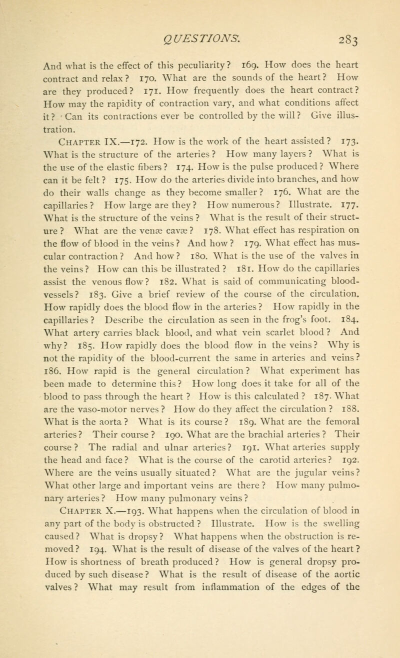 And what is the effect of this peculiarity ? 169. How does the heart contract and relax ? 170. What are the sounds of the heart? How are they produced? 171. How frequently does the heart contract? How may the rapidity of contraction vary, and what conditions affect it ? Can its contractions ever be controlled by the will ? Give illus- tration. Chapter IX.—172. How is the work of the heart assisted? 173. What is the structure of the arteries ? How many layers ? What is the use of the elastic fibers? 174. How is the pulse produced? Where can it be felt ? 175. How do the arteries divide into branches, and how do their walls change as they become smaller ? 176. What are the capillaries? How large are they? How numerous? Illustrate. 177. What is the structure of the veins ? What is the result of their struct- ure ? What are the vena? cavae? 178. What effect has respiration on the flow of blood in the veins ? And how ? 179. What effect has mus- cular contraction? And how? 180. What is the use of the valves in the veins? How can this be illustrated ? 181. How do the capillaries assist the venous flow? 182. What is said of communicating blood- vessels? 183. Give a brief review of the course of the circulation. How rapidly does the blood flow in the arteries ? How rapidly in the capillaries? Describe the circulation as seen in the frog's foot. 184. What artery carries black blood, and what vein scarlet blood ? And why? 185. How rapidly does the blood flow in the veins? Why is not the rapidity of the blood-current the same in arteries and veins ? 186. How rapid is the general circulation? What experiment has been made to determine this ? How long does it take for all of the blood to pass through the heart ? How is this calculated ? 187. What are the vaso-motor nerves? How do they affect the circulation ? 188. What is the aorta? What is its course? 189. What are the femoral arteries? Their course ? 190. What are the brachial arteries? Their course? The radial and ulnar arteries? 191. What arteries supply the head and face? What is the course of the carotid arteries? 192. Where are the veins usually situated ? What are the jugular veins ? What other large and important veins are there ? How many pulmo- nary arteries ? How many pulmonary veins? Chapter X.—193. WThat happens when the circulation of blood in any part of the body is obstructed ? Illustrate. How is the swelling caused? What is dropsy? What happens when the obstruction is re- moved? 194. What is the result of disease of the valves of the heart ? How is shortness of breath produced ? How is general dropsy pro- duced by such disease ? What is the result of disease of the aortic valves ? What may result from inflammation of the edges of the