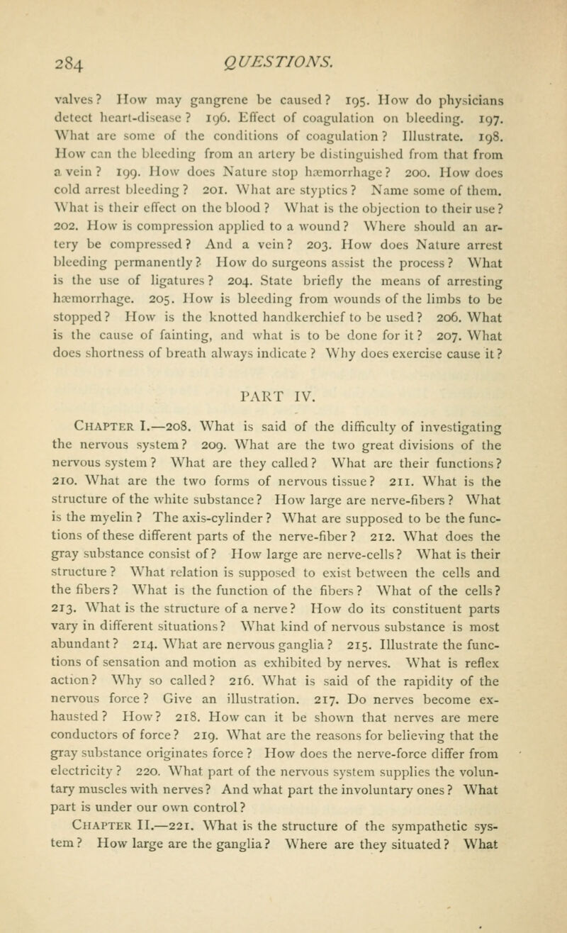valves? How may gangrene be caused? 195. How do physicians detect heart-disease ? 196. Effect of coagulation on bleeding. 197. What are some of the conditions of coagulation ? Illustrate. 198. How can the bleeding from an artery be distinguished from that from a vein ? 199. How does Nature stop haemorrhage? 200. How does cold arrest bleeding? 201. What are styptics? Name some of them. What is their effect on the blood ? What is the objection to their use? 202. How is compression applied to a wound ? Where should an ar- tery be compressed ? And a vein ? 203. How does Nature arrest bleeding permanently? How do surgeons assist the process? What is the use of ligatures ? 204. State briefly the means of arresting hemorrhage. 205. How is bleeding from wounds of the limbs to be stopped? How is the knotted handkerchief to be used? 206. What is the cause of fainting, and what is to be done for it ? 207. What does shortness of breath always indicate ? Why does exercise cause it? PART IV. Chapter I.—208. What is said of the difficulty of investigating the nervous system? 209. What are the two great divisions of the nervous system ? What are they called ? What are their functions ? 210. What are the two forms of nervous tissue ? 211. What is the structure of the white substance? How large are nerve-fibers? What is the myelin ? The axis-cylinder ? Wrhat are supposed to be the func- tions of these different parts of the nerve-fiber? 212. What does the gray substance consist of? How large are nerve-cells? WThat is their structure ? What relation is supposed to exist between the cells and the fibers ? W7hat is the function of the fibers ? What of the cells ? 213. Wliat is the structure of a nerve? How do its constituent parts vary in different situations? What kind of nervous substance is most abundant? 214. What are nervous ganglia ? 215. Illustrate the func- tions of sensation and motion as exhibited by nerves. What is reflex action? WThy so called? 216. What is said of the rapidity of the nervous force? Give an illustration. 217. Do nerves become ex- hausted? How? 218. How can it be shown that nerves are mere conductors of force? 219. What are the reasons for believing that the gray substance originates force ? How does the nerve-force differ from electricity ? 220. What part of the nervous system supplies the volun- tary muscles with nerves? And what part the involuntary ones ? W7hat part is under our own control ? Chapter II.—221. What is the structure of the sympathetic sys- tem? How large are the ganglia? Where are they situated? What