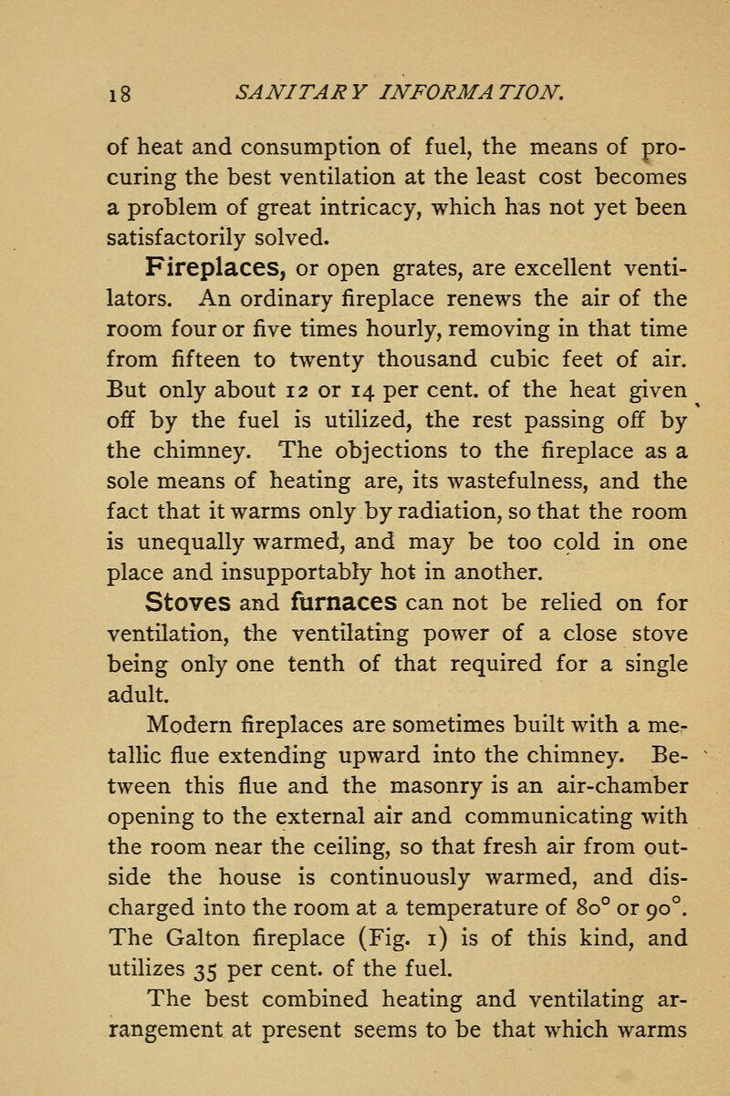 of heat and consumption of fuel, the means of pro- curing the best ventilation at the least cost becomes a problem of great intricacy, which has not yet been satisfactorily solved. Fireplaces, or open grates, are excellent venti- lators. An ordinary fireplace renews the air of the room four or five times hourly, removing in that time from fifteen to twenty thousand cubic feet of air. But only about 12 or 14 per cent, of the heat given off by the fuel is utilized, the rest passing off by the chimney. The objections to the fireplace as a sole means of heating are, its wastefulness, and the fact that it warms only by radiation, so that the room is unequally warmed, and may be too cold in one place and insupportably hot in another. Stoves and furnaces can not be relied on for ventilation, the ventilating power of a close stove being only one tenth of that required for a single adult. Modern fireplaces are sometimes built with a me- tallic flue extending upward into the chimney. Be- tween this flue and the masonry is an air-chamber opening to the external air and communicating with the room near the ceiling, so that fresh air from out- side the house is continuously warmed, and dis- charged into the room at a temperature of 80° or 90°. The Galton fireplace (Fig. i) is of this kind, and utilizes 35 per cent, of the fuel. The best combined heating and ventilating ar- rangement at present seems to be that which warms