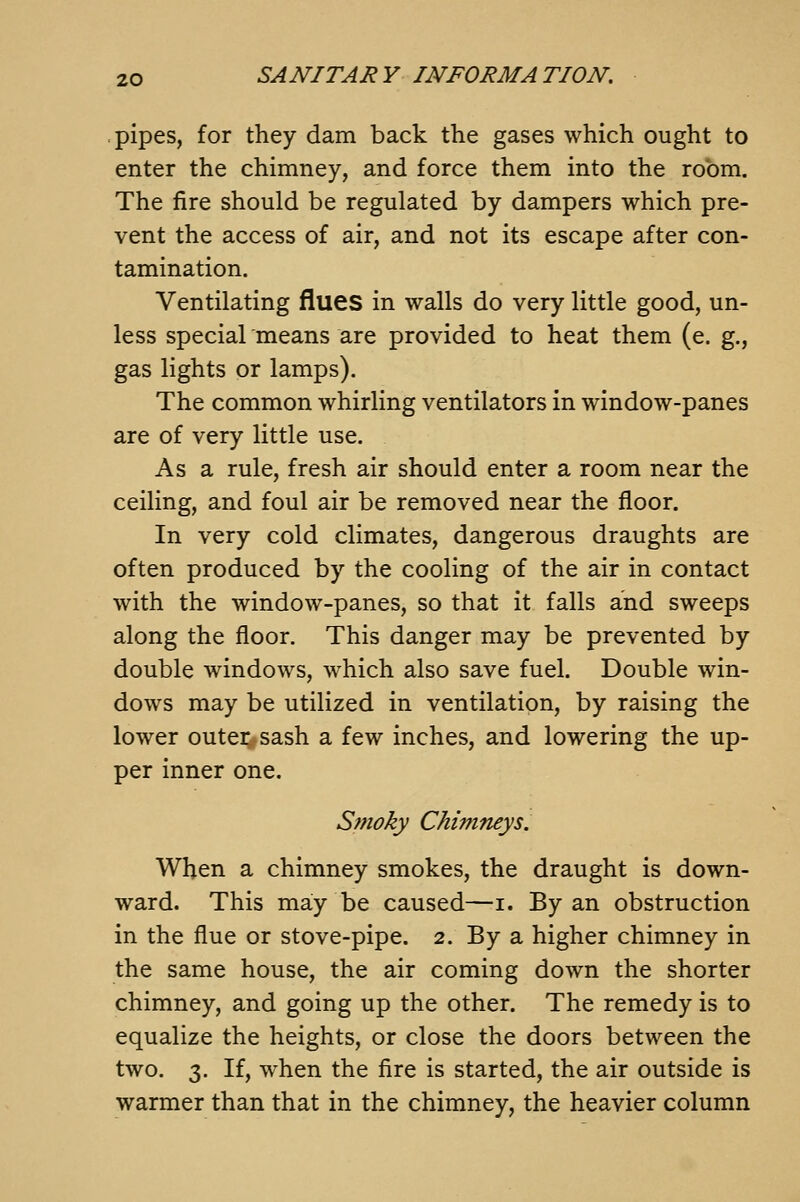 .pipes, for they dam back the gases which ought to enter the chimney, and force them into the room. The fire should be regulated by dampers which pre- vent the access of air, and not its escape after con- tamination. Ventilating flues in walls do very little good, un- less special means are provided to heat them (e. g., gas lights or lamps). The common whirling ventilators in window-panes are of very little use. As a rule, fresh air should enter a room near the ceiling, and foul air be removed near the floor. In very cold climates, dangerous draughts are often produced by the cooling of the air in contact with the window-panes, so that it falls and sweeps along the floor. This danger may be prevented by double windows, which also save fuel. Double win- dows may be utilized in ventilation, by raising the lower outer sash a few inches, and lowering the up- per inner one. Smoky Chimneys. When a chimney smokes, the draught is down- ward. This may be caused—i. By an obstruction in the flue or stove-pipe. 2. By a higher chimney in the same house, the air coming down the shorter chimney, and going up the other. The remedy is to equalize the heights, or close the doors between the two. 3, If, when the fire is started, the air outside is warmer than that in the chimney, the heavier column