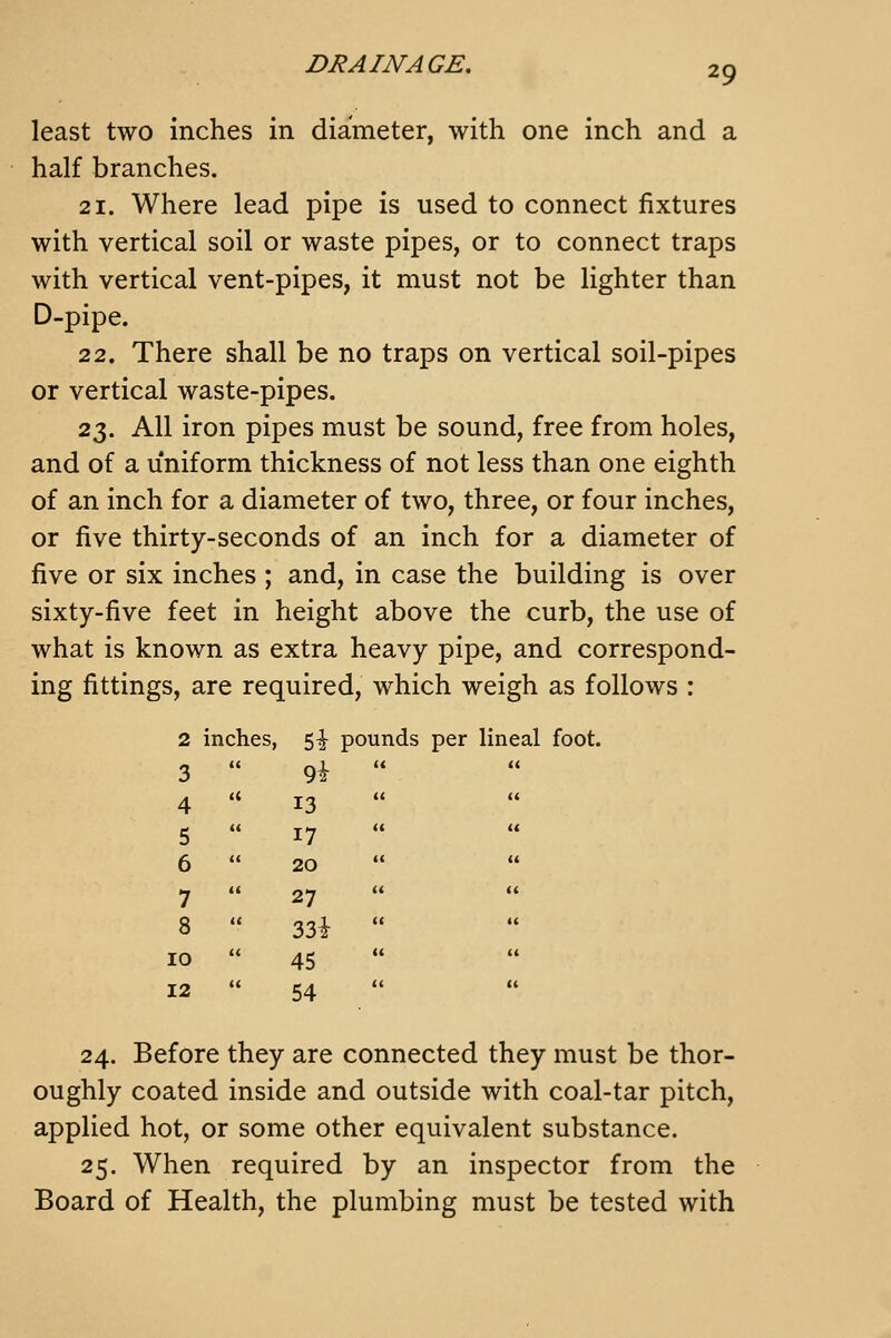 29 least two inches in diameter, with one inch and a half branches. 21. Where lead pipe is used to connect fixtures with vertical soil or waste pipes, or to connect traps with vertical vent-pipes, it must not be lighter than D-pipe. 22. There shall be no traps on vertical soil-pipes or vertical waste-pipes. 23. All iron pipes must be sound, free from holes, and of a uniform thickness of not less than one eighth of an inch for a diameter of two, three, or four inches, or five thirty-seconds of an inch for a diameter of five or six inches ; and, in case the building is over sixty-five feet in height above the curb, the use of what is known as extra heavy pipe, and correspond- ing fittings, are required, which weigh as follows : 2 inches, 5^ pounds per lineal foot. 3  9i ' 4 '* 13 5  17 6  20 7  27 8 ' 33i ' 10  45 12  54 24. Before they are connected they must be thor- oughly coated inside and outside with coal-tar pitch, applied hot, or some other equivalent substance. 25. When required by an inspector from the Board of Health, the plumbing must be tested with