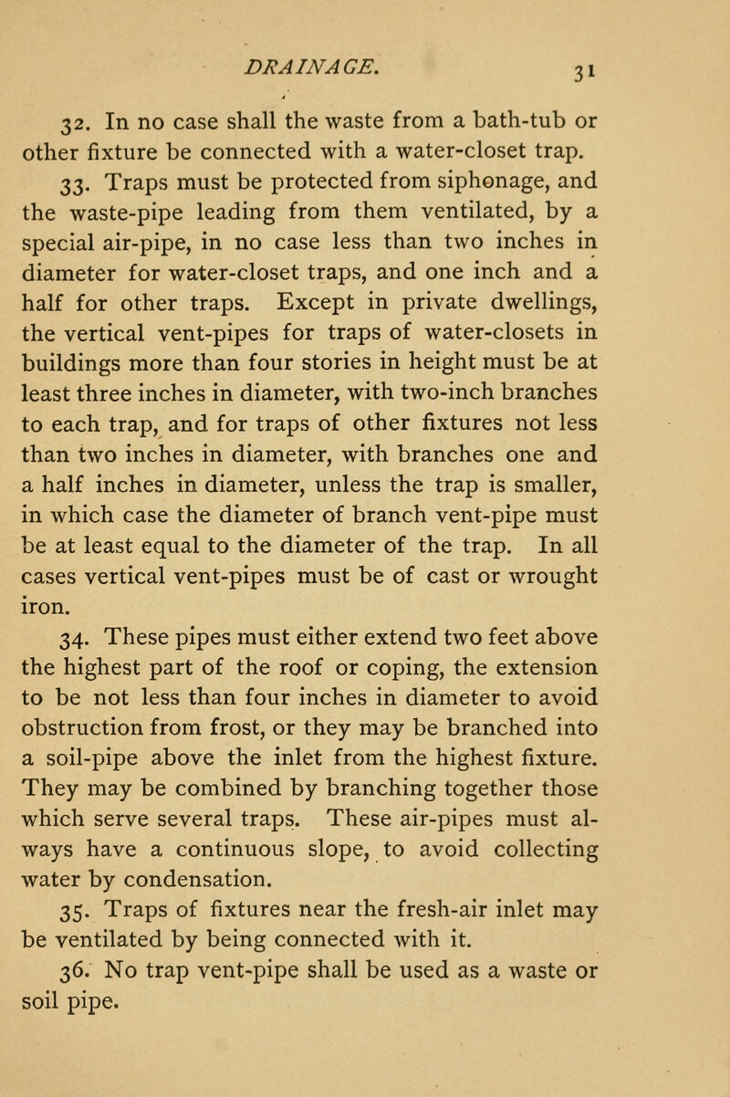 32. In no case shall the waste from a bath-tub or other fixture be connected with a water-closet trap. 33. Traps must be protected from siphonage, and the waste-pipe leading from them ventilated, by a special air-pipe, in no case less than two inches in diameter for water-closet traps, and one inch and a half for other traps. Except in private dwellings, the vertical vent-pipes for traps of water-closets in buildings more than four stories in height must be at least three inches in diameter, with two-inch branches to each trap, and for traps of other fixtures not less than two inches in diameter, with branches one and a half inches in diameter, unless the trap is smaller, in which case the diameter of branch vent-pipe must be at least equal to the diameter of the trap. In all cases vertical vent-pipes must be of cast or wrought iron. 34. These pipes must either extend two feet above the highest part of the roof or coping, the extension to be not less than four inches in diameter to avoid obstruction from frost, or they may be branched into a soil-pipe above the inlet from the highest fixture. They may be combined by branching together those which serve several traps. These air-pipes must al- ways have a continuous slope, to avoid collecting water by condensation. 35. Traps of fixtures near the fresh-air inlet may be ventilated by being connected with it. 36. No trap vent-pipe shall be used as a waste or soil pipe.