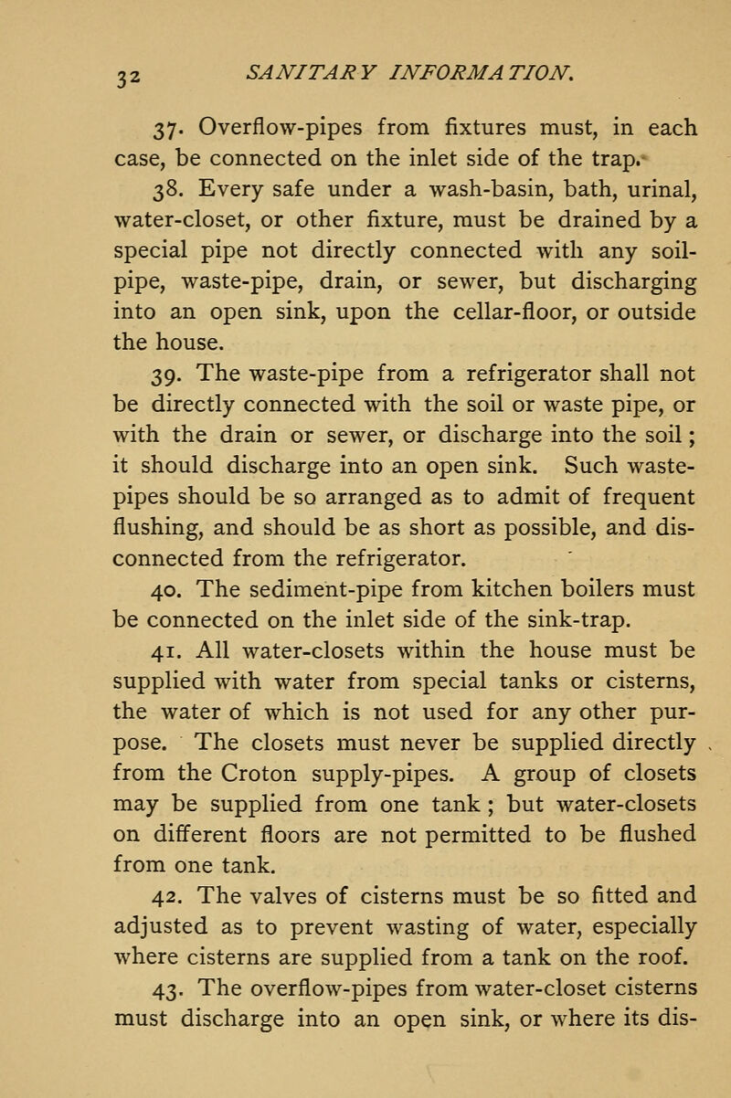 37. Overflow-pipes from fixtures must, in each case, be connected on the inlet side of the trap. 38. Every safe under a wash-basin, bath, urinal, water-closet, or other fixture, must be drained by a special pipe not directly connected with any soil- pipe, waste-pipe, drain, or sewer, but discharging into an open sink, upon the cellar-floor, or outside the house. 39. The waste-pipe from a refrigerator shall not be directly connected with the soil or waste pipe, or with the drain or sewer, or discharge into the soil; it should discharge into an open sink. Such waste- pipes should be so arranged as to admit of frequent flushing, and should be as short as possible, and dis- connected from the refrigerator. 40. The sediment-pipe from kitchen boilers must be connected on the inlet side of the sink-trap. 41. All water-closets within the house must be supplied with water from special tanks or cisterns, the water of which is not used for any other pur- pose. The closets must never be supplied directly from the Croton supply-pipes. A group of closets may be supplied from one tank ; but water-closets on different floors are not permitted to be flushed from one tank, 42. The valves of cisterns must be so fitted and adjusted as to prevent wasting of water, especially where cisterns are supplied from a tank on the roof. 43. The overflow-pipes from water-closet cisterns must discharge into an open sink, or where its dis-