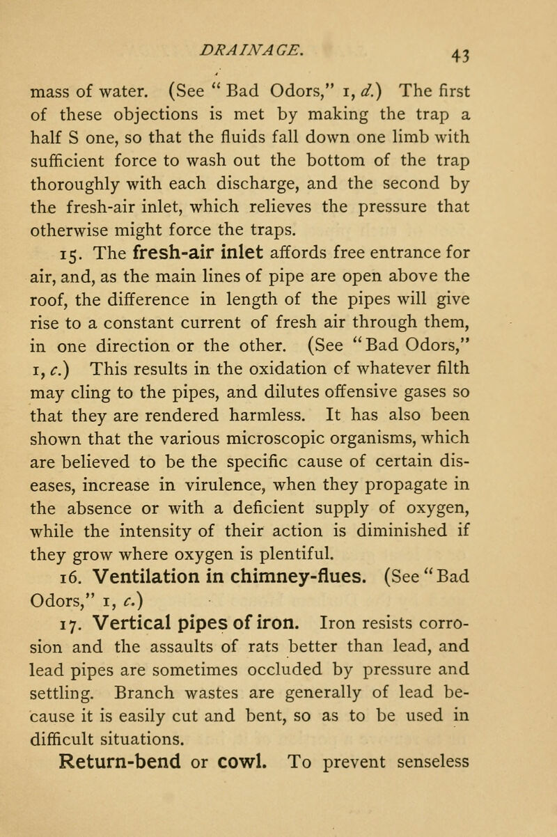 mass of water. (See  Bad Odors, i, d?) The first of these objections is met by making the trap a half S one, so that the fluids fall down one limb with sufficient force to wash out the bottom of the trap thoroughly with each discharge, and the second by the fresh-air inlet, which relieves the pressure that otherwise might force the traps. 15. The fresh-air inlet affords free entrance for air, and, as the m.ain lines of pipe are open above the roof, the difference in length of the pipes will give rise to a constant current of fresh air through them, in one direction or the other. (See  Bad Odors, I, <:.) This results in the oxidation cf whatever filth may cling to the pipes, and dilutes offensive gases so that they are rendered harmless. It has also been shown that the various microscopic organisms, which are believed to be the specific cause of certain dis- eases, increase in virulence, when they propagate in the absence or with a deficient supply of oxygen, while the intensity of their action is diminished if they grow where oxygen is plentiful. 16. Ventilation in chimney-flues. (See Bad Odors, I, <r.) 17. Vertical pipes of iron. Iron resists corro- sion and the assaults of rats better than lead, and lead pipes are sometimes occluded by pressure and settling. Branch wastes are generally of lead be- cause it is easily cut and bent, so as to be used in difficult situations. Return-bend or cowl. To prevent senseless