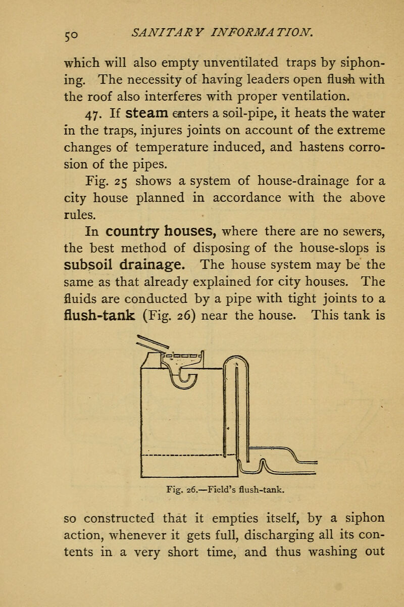 which will also empty unventilated traps by siphon- ing. The necessity of having leaders open flush with the roof also interferes with proper ventilation. 47. If steam enters a soil-pipe, it heats the water in the traps, injures joints on account of the extreme changes of temperature induced, and hastens corro- sion of the pipes. Fig. 25 shows a system of house-drainage for a city house planned in accordance with the above rules. In country houses, where there are no sewers, the best method of disposing of the house-slops is subsoil drainage. The house system may be the same as that already explained for city houses. The fluids are conducted by a pipe with tight joints to a flush-tank (Fig. 26) near the house. This tank is Fig. 26.—Field's flush-tank. so constructed that it empties itself, by a siphon action, whenever it gets full, discharging all its con- tents in a very short time, and thus washing out