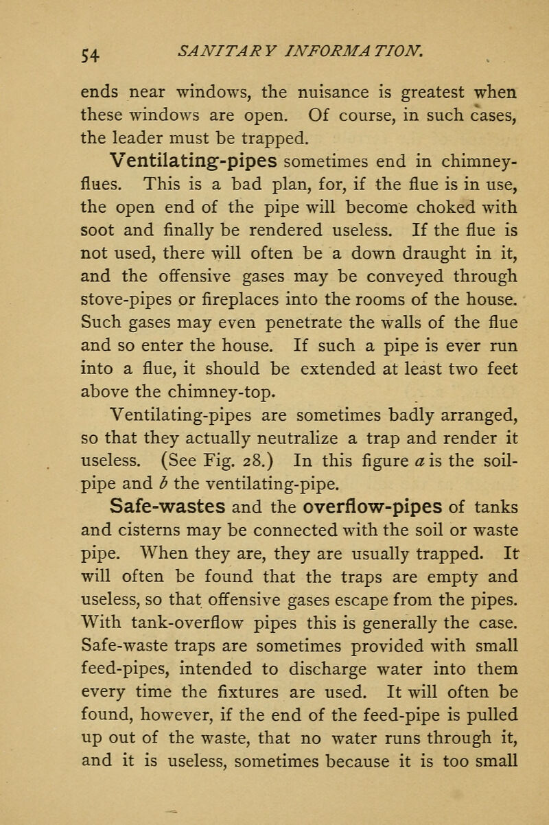 ends near windows, the nuisance is greatest when these windows are open. Of course, in such cases, the leader must be trapped. Ventilating-pipes sometimes end in chimney- flues. This is a bad plan, for, if the flue is in use, the open end of the pipe will become choked with soot and finally be rendered useless. If the flue is not used, there will often be a down draught in it, and the offensive gases may be conveyed through stove-pipes or fireplaces into the rooms of the house. Such gases may even penetrate the walls of the flue and so enter the house. If such a pipe is ever run into a flue, it should be extended at least two feet above the chimney-top. Ventilating-pipes are sometimes badly arranged, so that they actually neutralize a trap and render it useless. (See Fig. 28.) In this figure «is the soil- pipe and b the ventilating-pipe. Safe-wastes and the overflow-pipes of tanks and cisterns may be connected with the soil or waste pipe. When they are, they are usually trapped. It will often be found that the traps are empty and useless, so that offensive gases escape from the pipes. With tank-overflow pipes this is generally the case. Safe-waste traps are sometimes provided with small feed-pipes, intended to discharge water into them every time the fixtures are used. It will often be found, however, if the end of the feed-pipe is pulled up out of the waste, that no water runs through it, and it is useless, sometimes because it is too small