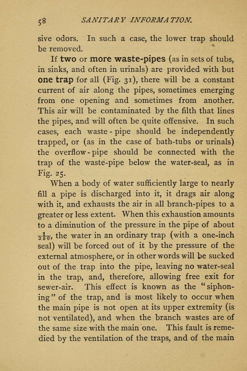 sive odors. In such a case, the lower trap should be removed. If two or more waste-pipes (as in sets of tubs, in sinks, and often in urinals) are provided with but one trap for all (Fig. 31), there will be a constant current of air along the pipes, sometimes emerging from one opening and sometimes from another. This air will be contaminated by the filth that lines the pipes, and will often be quite offensive. In such cases, each waste - pipe should be independently trapped, or (as in the case of bath-tubs or urinals) the overflow-pipe should be connected with the trap of the waste-pipe below the water-seal, as in Fig. 25. When a body of water sufficiently large to nearly fill a pipe is discharged into it, it drags air along with it, and exhausts the air in all branch-pipes to a greater or less extent. When this exhaustion amounts to a diminution of the pressure in the pipe of about ■g^, the water in an ordinary trap (with a one-inch seal) will be forced out of it by the pressure of the external atmosphere, or in other words will be sucked out of the trap into the pipe, leaving no water-seal in the trap, and, therefore, allowing free exit for sewer-air. This effect is known as the siphon- ing  of the trap, and is most likely to occur when the main pipe is not open at its upper extremity (is not ventilated), and when the branch wastes are of the same size with the main one. This fault is reme- died by the ventilation of the traps, and of the main