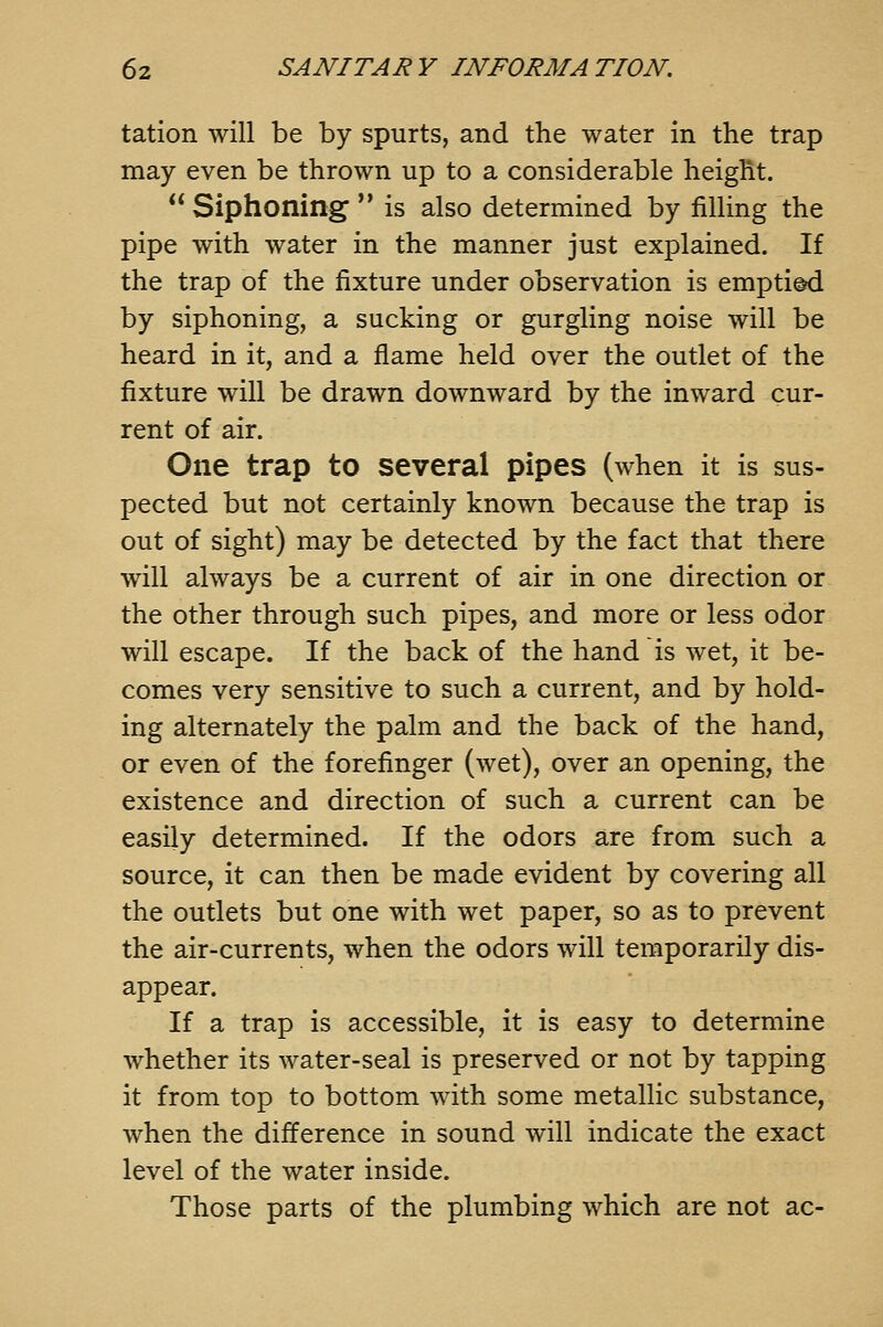 tation will be by spurts, and the water in the trap may even be thrown up to a considerable height.  Siphoning  is also determined by filling the pipe with water in the manner just explained. If the trap of the fixture under observation is emptied by siphoning, a sucking or gurgling noise will be heard in it, and a flame held over the outlet of the fixture will be drawn downward by the inward cur- rent of air. One trap to several pipes (when it is sus- pected but not certainly known because the trap is out of sight) may be detected by the fact that there will always be a current of air in one direction or the other through such pipes, and more or less odor will escape. If the back of the hand is wet, it be- comes very sensitive to such a current, and by hold- ing alternately the palm and the back of the hand, or even of the forefinger (wet), over an opening, the existence and direction of such a current can be easily determined. If the odors are from such a source, it can then be made evident by covering all the outlets but one with wet paper, so as to prevent the air-currents, when the odors will temporarily dis- appear. If a trap is accessible, it is easy to determine whether its water-seal is preserved or not by tapping it from top to bottom with some metallic substance, when the difference in sound will indicate the exact level of the water inside. Those parts of the plumbing which are not ac-