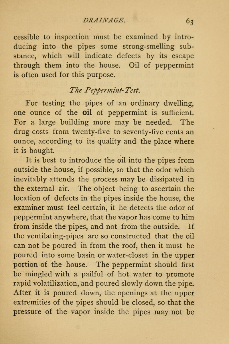 cessible to inspection must be examined by intro- ducing into the pipes some strong-smelling sub- stance, which will indicate defects by its escape through them into the house. Oil of peppermint is often used for this purpose. The Peppermint- Test. For testing the pipes of an ordinary dwelling, one ounce of the oil of peppermint is sufficient. For a large building more may be needed. The drug costs from twenty-five to seventy-five cents an ounce, according to its quality and the place where it is bought. It is best to introduce the oil into the pipes from outside the house, if possible, so that the odor which inevitably attends the process may be dissipated in the external air. The object being to ascertain the location of defects in the pipes inside the house, the examiner must feel certain, if he detects the odor of peppermint anywhere, that the vapor has come to him from inside the pipes, and not from the outside. If the ventilating-pipes are so constructed that the oil can not be poured in from the roof, then it must be poured into some basin or water-closet in the upper portion of the house. The peppermint should first be mingled with a pailful of hot water to promote rapid volatilization, and poured slowly down the pipe. After it is poured down, the openings at the upper, extremities of the pipes should be closed, so that the pressure of the vapor inside the pipes may not be