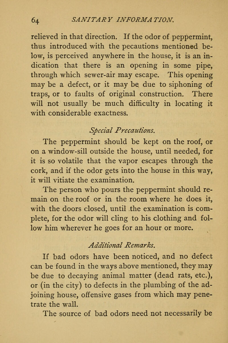 relieved in that direction. If the odor of peppermint, thus introduced with the pecautions mentioned be- low, is perceived anywhere in the house, it is an in- dication that there is an opening in some pipe, through which sewer-air may escape. This opening may be a defect, or it may be due to siphoning of traps, or to faults of original construction. There will not usually be much difficulty in locating it with considerable exactness. Special Precautions. The peppermint should be kept on the roof, or on a window-sill outside the house, until needed, for it is so volatile that the vapor escapes through the cork, and if the odor gets into the house in this way, it will vitiate the examination. The person who pours the peppermint should re- main on the roof or in the room where he does it, with the doors closed, until the examination is com- plete, for the odor will cling to his clothing and fol- low him wherever he goes for an hour or more. Additional Remarks, If bad odors have been noticed, and no defect can be found in the ways above mentioned, they may be due to decaying animal matter (dead rats, etc.), or (in the city) to defects in the plumbing of the ad- joining house, offensive gases from which may pene- trate the wall. The source of bad odors need not necessarily be