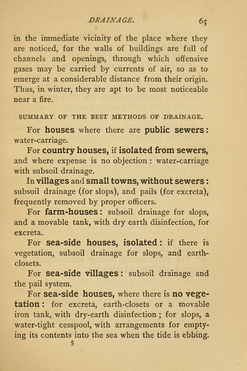 in the immediate vicinity of the place where they are noticed, for the walls of buildings are full of channels and openings, through which offensive gases may be carried by currents of air, so as to emerge at a considerable distance from their origin. Thus, in winter, they are apt to be most noticeable near a fire. SUMMARY OF THE BEST METHODS OF DRAINAGE. For houses where there are public sewers: water-carriage. For country houses, if isolated from sewers, and where expense is no objection : water-carriage with subsoil drainage. In villages and small towns, without sewers: subsoil drainage (for slops), and pails (for excreta), frequently removed by proper officers. For farm-houses: subsoil drainage for slops, and a movable tank, with dry earth disinfection, for excreta. For sea-side houses, isolated: if there is vegetation, subsoil drainage for slops, and earth- closets. For sea-side villages : subsoil drainage and the pail system. For sea-side houses, where there is no vege- tation : for excreta, earth-closets or a movable iron tank, with dry-earth disinfection ; for slops, a water-tight cesspool, with arrangements for empty- ing its contents into the sea when the tide is ebbing.